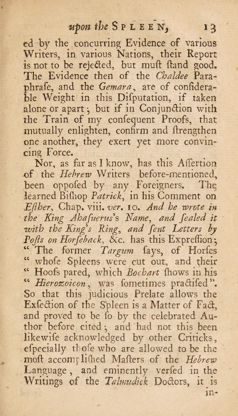 ed by the concurring Evidence of various Writers, in various Nations, their Report is not to be rejected, but muft ftand good* The Evidence then of the Chaldee Para- phrafe, and the Gemara, are of considera¬ ble Weight in this Deputation, if taken alone or apart but if in Conjundion with the Train of my confequent Proofs, that mutually enlighten, confirm and Strengthen one another, they exert yet more convin¬ cing Force. Nor, as far as I know, has this Aifertion of the Hebrew Writers before-mentioned, been oppofed by any Foreigners. The, learned Bifhop Patrick, in his Comment on EJlher, Chap. viii. ver. 10. And he wrote in the Khig Ahafuerms Name, and fealed it with the King s Ring, and fent Letters by Pojls on Horfeback, &c. has this Expreffion • iC The former Targum fays, of Horfes cc whofe Spleens were cut out, and their <c Hoofs pared, which Bo chart (hows in his cc Hierozoicon, was fometimes pradifedA So that this judicious Prelate allows the Exfedion of the Spleen is a Matter of Fad, and proved to be fo by the celebrated Au¬ thor before cited and had not this been likewife acknowledged by other Cri ticks, efpecially thofewho are allowed to be the mod accomplifhed Mailers of the Hebrew Language , and eminently verfed in the Writings of the Taltnudick Doctors, it is