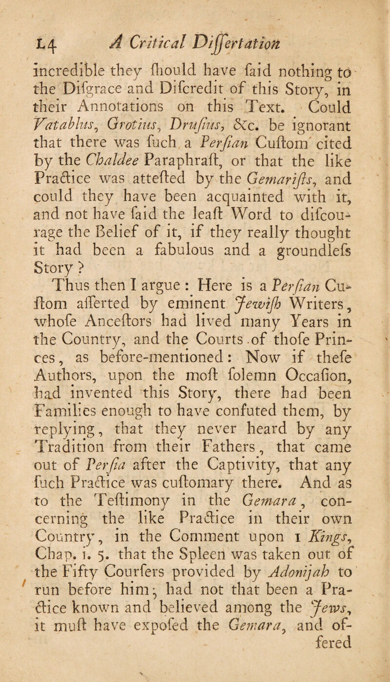 incredible they fliould have faid nothing to the Difgrace and Difcredit of this Story, in their Annotations on this Text. Could Vatablus, Grot ids, Drujius? &c. he ignorant that there was fuch a Per/ian Cuftom cited by the Chaldee Paraphraft, or that the like Practice was attefted by the Gemarijls, and could they have been acquainted wTith it, and not have faid the leaft Word to difcou- rage the Belief of it, if they really thought it had been a fabulous and a groundlefs Story > Thus then I argue : Here is a Per/ian Cu- ffcom afferted by eminent Jewijh Writers, whofe Anceftors had lived many Years in the Country, and the Courts.of thofe Prin¬ ces , as before-mentioned: Now if thefe Authors, upon the moft folemn Occafion, had invented this Story, there had been Families enough to have confuted them, by replying, that they never heard by any Tradition from their Fathers, that came out of Perfia after the Captivity, that any fuch Practice was cuftomary there. And as to the Teftimony in the Gem-ara, con¬ cerning the like Practice in their own Country, in the Comment upon i Kings, Chap. i. 5. that the Spleen was taken out of the Fifty Couriers provided by Adonijah to run before him^ had not that been a Pra¬ ctice known and believed among the Jews, it mu ft have expofed the Gemara, and of¬ fered