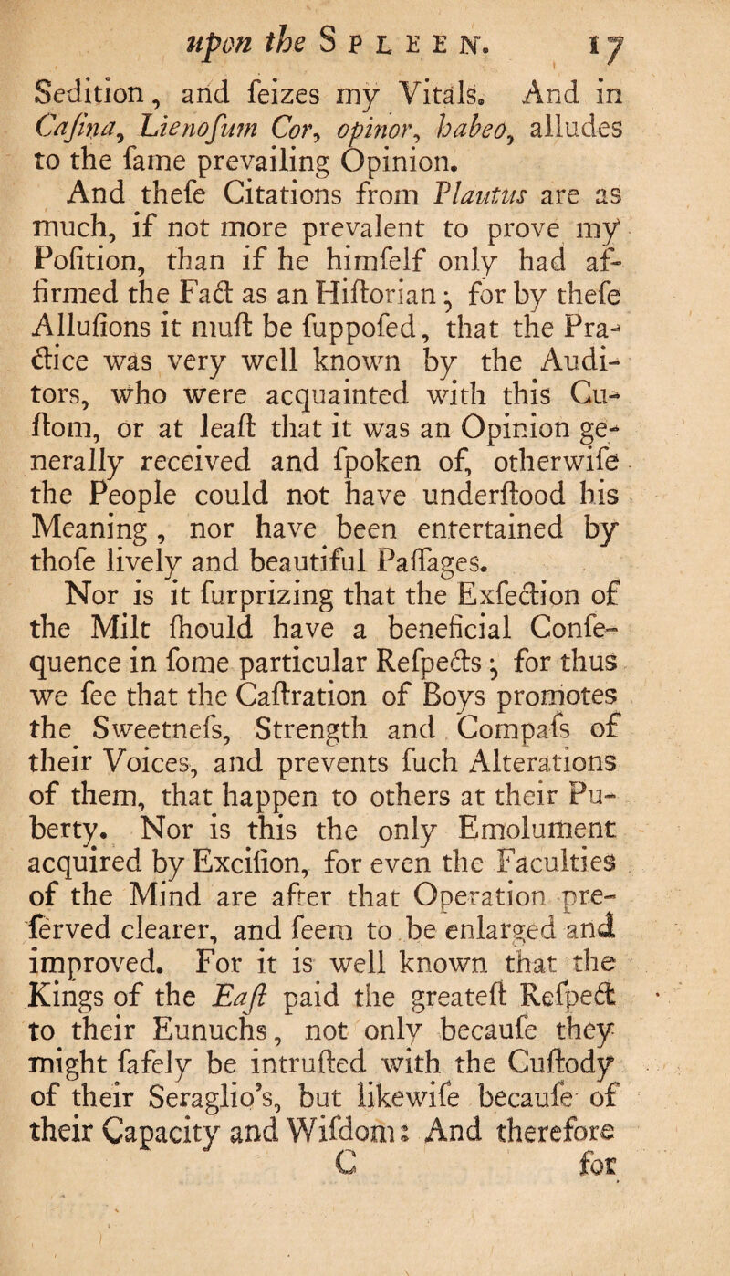 Sedition, and feizes my Vitals. And in Gafina, Lienofum Cor, opinor, habeo, alludes to the fame prevailing Opinion. And thefe Citations from Plautus are as much, if not more prevalent to prove my Pofition, than if he himfelf only had af¬ firmed the Fact as an Hiftorian ^ for by thefe Allufions it muft be fuppofed, that the Pra- dice was very well known by the Audi¬ tors, who were acquainted with this Cu- ftom, or at lead that it was an Opinion ge¬ nerally received and fpoken of, otherwife the People could not have underftood his Meaning, nor have been entertained by thofe lively and beautiful Paffages. Nor is it furprizing that the Exfection of the Milt Ihould have a beneficial Confe- quence in fome particular Refpeds j for thus we fee that the Cadration of Boys promotes the Sweetnefs, Strength and Compafs of their Voices, and prevents fuch Alterations of them, that happen to others at their Pu¬ berty. Nor is this the only Emolument acquired by Excifion, for even the Faculties of the Mind are after that Operation -pre- ferved clearer, and feem to be enlarged and improved. For it is well known that the Kings of the Eafi paid the greated Refped to their Eunuchs, not only becaufe they might fafely be intruded with the Cudody of their Seraglio’s, but likewife becaufe of their Capacity and Wifdoou And therefore C for