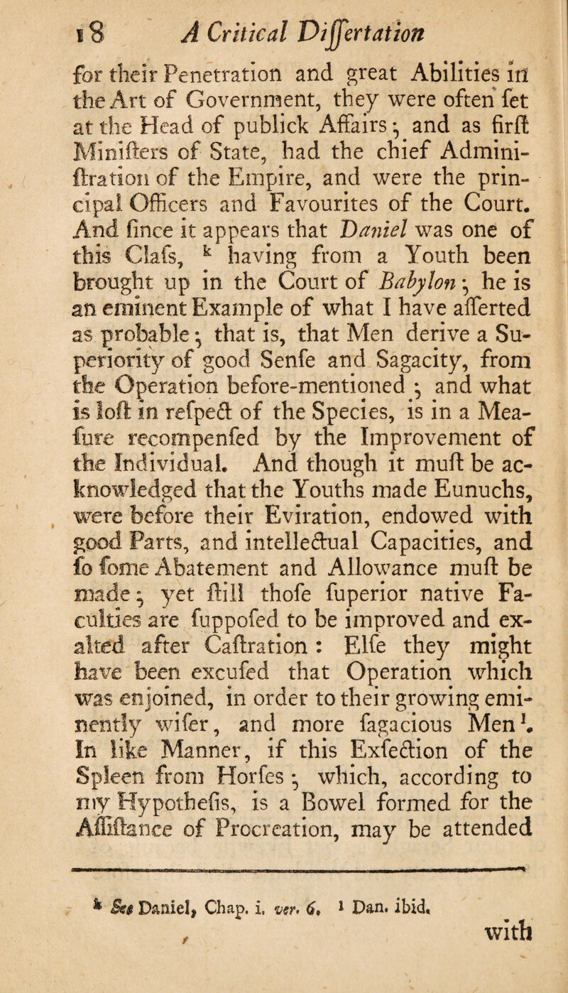 for their Penetration and great Abilities in the Art of Government, they were often fet at the Head of publick Affairsand as firft Minifters of State, had the chief Admini- ftration of the Empire, and were the prin¬ cipal Officers and Favourites of the Court. And fince it appears that Daniel was one of this Oafs, k having from a Youth been brought up in the Court of Babylon ^ he is an eminent Example of what I have afferted as probable; that is, that Men derive a Su¬ periority of good Senfe and Sagacity, from the Operation before-mentioned ; and what is loft in refped of the Species, is in a Mea- fure recompenfed by the Improvement of the Individual. And though it muff be ac¬ knowledged that the Youths made Eunuchs, were before their Eviration, endowed with good Parts, and intelleftual Capacities, and fo feme Abatement and Allowance muff be made ” yet ftili thofe fuperior native Fa¬ culties are fuppofed to be improved and ex¬ alted after Caftration : Elfe they might have been excufed that Operation which was enjoined, in order to their growing emi¬ nently wifer, and more fagacious Men1. In like Manner, if this Exfeftion of the Spleen from Horfes which, according to my Hypothefis, is a Bowel formed for the Afliftance of Procreation, may be attended k Set Daniel, Chap. i. ver> 6, 1 Dan. ibid. with