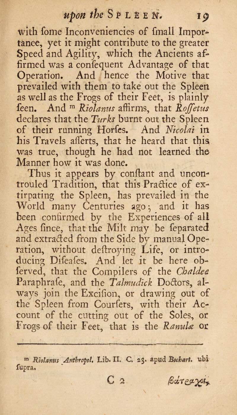 with fome Inconveniencies of fmall Impoi> tanee, yet it might contribute to the greater Speed and Agility, which the Ancients af¬ firmed was a confequent Advantage of that Operation. And hence the Motive that prevailed with them to take out the Spleen as well as the Frogs of their Feet, is plainly feen. And m Riot anus affirms, that Rojfjetus declares that the Turks burnt out the Spleen of their running Horfes. And Nicolai in his Travels afierts, that he heard that this was true, though he had not learned the Manner how it was done. Thus it appears by conffant and uncom trouled Tradition, that this Practice of ex¬ tirpating the Spleen, has prevailed in the World many Centuries ago^ and it has been confirmed by the Experiences of all Ages fince, that the Milt may be feparated and extraded from the Side by manual Ope¬ ration, without deftroying Life, or intro¬ ducing Difeafes. And let it be here ob- ferved, that the Compilers of the Chaldee Paraphrafe, and the Talmudick Dodors, al¬ ways join the Excifion, or drawing out of the Spleen from Courfers, with their Ac¬ count of the cutting out of the Soles, or Frogs of their Feet, that is the RanuU or m Rlolams Anthropoid Lib. II. C, 23. apud BocharU ubi fupra. C a f'r