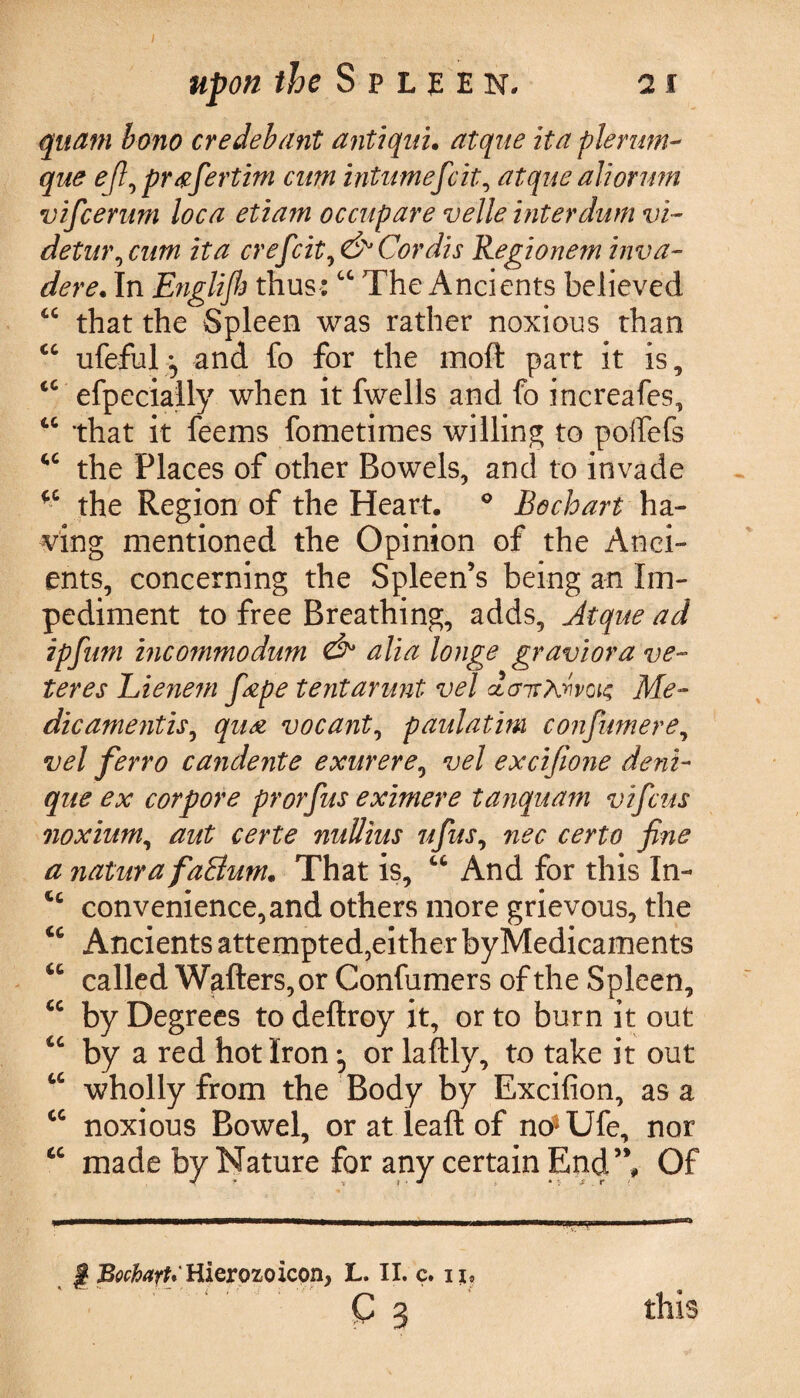 upon the Spleen. 21 quam bono ere deb ant antiquu atque itaplerum- que ef}\ pr ttfertim cum intumefeit, atque ah or urn vificerum loca etiam occupare velle interdum vi- detw\cum it a crefcit^ & Cordis Regionem inva- dere. In Englijh thus:cc The Ancients believed “ that the Spleen was rather noxious than cc ufeful and fo for the moft part it is, cc efpecially when it fwells and fo increafes, 46 that it feems fometiraes willing to polfefs cc the Places of other Bowels, and to invade fC the Region of the Heart. 0 Bocloart ha¬ ving mentioned the Opinion of the Anci¬ ents, concerning the Spleen’s being an Im¬ pediment to free Breathing, adds, Atque ad ipfum incommodum & alia longe graviora ve- teres Rienem fiepe tentarunt vel dair?divQu; Me¬ dic amentis, qua vocant, paidatim confumere, vel ferro cajidente exurere, vel excifione deni- que ex corpore prorfus eximere tanquam vifeus noxium, aut certe nullius ufius, nec certo fine a naturafaBum. That is, “ And for this In- u convenience, and others more grievous, the u Ancients attempted,either byMedicaments 46 called Wallers, or Confumers of the Spleen, u by Degrees to deftroy it, or to burn it out cc by a red hot Iron ^ or laftly, to take it out 4C wholly from the Body by Excifion, as a cc noxious Bowel, or at lead of no*Ufe, nor cc made by Nature for any certain End’V Of | BochayU Hierozoicon, L. II. c. u# ~ ^ C 3 this