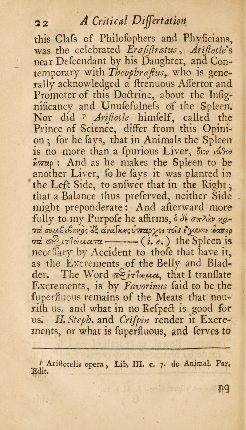this Clafs of Philofophers and Phyficians, was the celebrated Erajijlratus, Arijlotle s near Defcendant by his Daughter, and Con¬ temporary with Theophrafius, who is gene¬ rally acknowledged a ftrenuous Affertor and Promoter of this Dodrine, about the Infig- nificancy and Unufefulnefs of the Spleen, Nor did p Arijlotle himfelf, called the Prince of Science, differ from this Opini¬ on for he fays, that in Animals the Spleen is no more than a fpurious Liver, Sior vodw riTmy : And as he makes the Spleen to be another Liver, fo he fays it was planted in the Left Side, to anfwer that in the Right y that a Balance thus preferved, neither Side might preponderate: And afterward more fully to my Purpofe he affirms, 6 Si <77rA3^- m cnjjitS^c^c, dvdAwnc,ms i’xjvnv 'ixxrep mi t 1 &)m*outzl--( u e.) the Spleen is necefiary by Accident to thofe that have it, as the Excrements of the Belly and Blad¬ der, The Word that I tranflate Excrements, is by Favorinns faid to be the fuperfluous remains of the Meats that nou« rifh us, and what in no Refped is good for ns. if. Steph. and Crifpin render it Excre¬ ments, or what is fuperfluous, and ferves to ^ Ariftotelis opera > Lib, III, c. 7. de Animal, Par* Edit, m