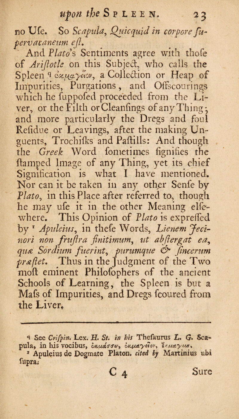no Ufe. So Scapula, Quicquid in corpore fu- pervaianeum eft. And Plato's Sentiments agree with tliofe of Arijlotle on this Subjeft, who calls the Spleen ^ dxfj&y&ov, a Colledion or Heap of Impurities, Purgations, and Offscourings which he fuppofed proceeded from the Li¬ ver, or the Filth orCleanfings of any Thing* * and more particularly the Dregs and foul Refidue or Leavings, after the making Un¬ guents, Trochilks and Paftills: And though the Greek Word fometimes fignifies the flamped Image of any Thing, yet its chief Signification is what I have mentioned. Nor can it be taken in any other Senfe by Plato, in this Place after referred to, though he may ufe it in the other Meaning elfe- where. This Opinion of Plato is expreffed by r Apuleius, in thefe Words, Lienem Jed- nori non frnflra finitimum, ut abflergat ea, qua Sordium fuerint, purumque & fmcerum pr#flet. Thus in the Judgment of the Two rnoft eminent Philofophers of the ancient Schools of Learning, the Spleen is but a Mafs of Impurities, and Dregs fcoured from the Liver* n See Crifpin. Lex. H. St. in his Thefaurtis L. G. Sca¬ pula, in his vocibus, iun&yHov, 'imuetyuet* * Apuleius de Dogmate Platon, cited by Martinius ubi fupra; c 4 Sure