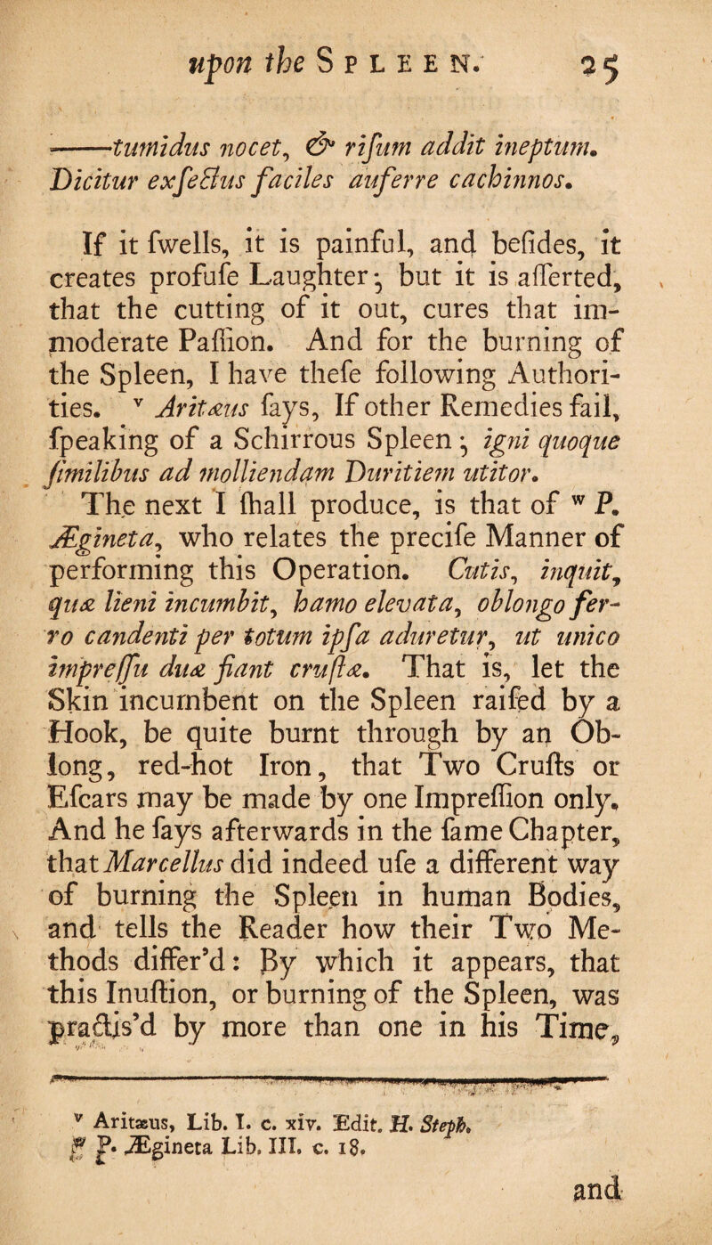 *-tumidus nocet, ri/hw ineptum. Dicitur exfeElus faciles auferre cachinnos. If it fwells, it is painful, and befides, it creates profufe Laughter -5 but it is afferted, that the cutting of it out, cures that im¬ moderate Pafiion. And for the burning of the Spleen, I have thefe following Authori¬ ties. v Jr it xus fays. If other Remedies fail, fpeaking of a Schirrous Spleen igni quoque Jmilibus ad molliendam Diiritiem utitor. The next I fhall produce, is that of w P. jEgineta, who relates the precife Manner of performing this Operation. Cutis, inquit, qua lieni incumbit, hamo elevata, oblongo fer- T0 ca?identi per totum ipfa aduretur, ut unico impreffu dux fiant cruft x. That is, let the Skin incumbent on the Spleen raifed by a Hook, be quite burnt through by aq Ob¬ long, red-hot Iron, that Two Crufts or Efcars may be made by one Impreffion only. And he fays afterwards in the fame Chapter, that Marcellus did indeed ufe a different way of burning the Spleen in human Bodies, and tells the Reader how their Two Me¬ thods differ’d: By which it appears, that this Inuftion, or burning of the Spleen, was practis’d by more than one in his Time, v Aritaeus, Lib. I. c. xiv. Edit. H. Steth P* jEgineta Lib. III. c. 18. and