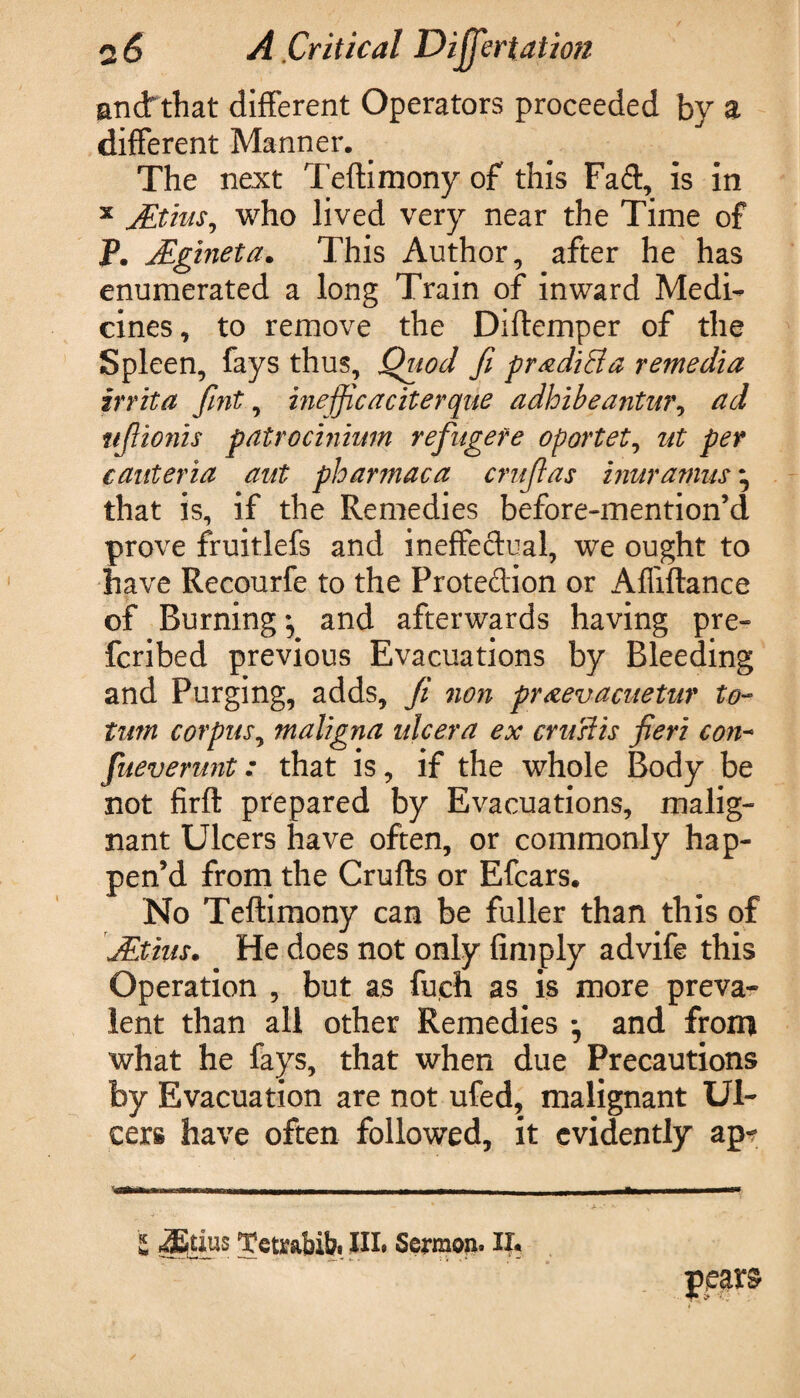 and: that different Operators proceeded by a different Manner. The next Teftimony of this Faff, is in x JEtius, who lived very near the Time of P. JEgineta. This Author, after he has enumerated a long Train of inward Medi¬ cines, to remove the Diftemper of the Spleen, fays thus. Quod ft pradiBa remedia irrita fint, inejficaciterque adhibeantur, ad ttjlionis patrocinium refugere oportet, nt per caitteria aut phar?naca crujlas inuramus• that is, if the Remedies before-mention’d prove fruitlefs and ineffectual, we ought to have Recourfe to the Protection or Affiftance of Burning; and afterwards having pre¬ ferred previous Evacuations by Bleeding and Purging, adds, Ji non praevacuetur to- turn corpus, maligna ulcer a ex cruslis fieri con- fueverunt: that is, if the whole Body be not firft prepared by Evacuations, malig¬ nant Ulcers have often, or commonly hap¬ pen’d from the Crufts or Efcars. No Teftimony can be fuller than this of JEtius. He does not only Amply advife this Operation , but as fueh as is more preva¬ lent than all other Remedies ; and from what he fays, that when due Precautions by Evacuation are not ufed, malignant Ul¬ cers have often followed, it evidently ap- E -JEtius Tetrabib. HI. Sermon. IX.