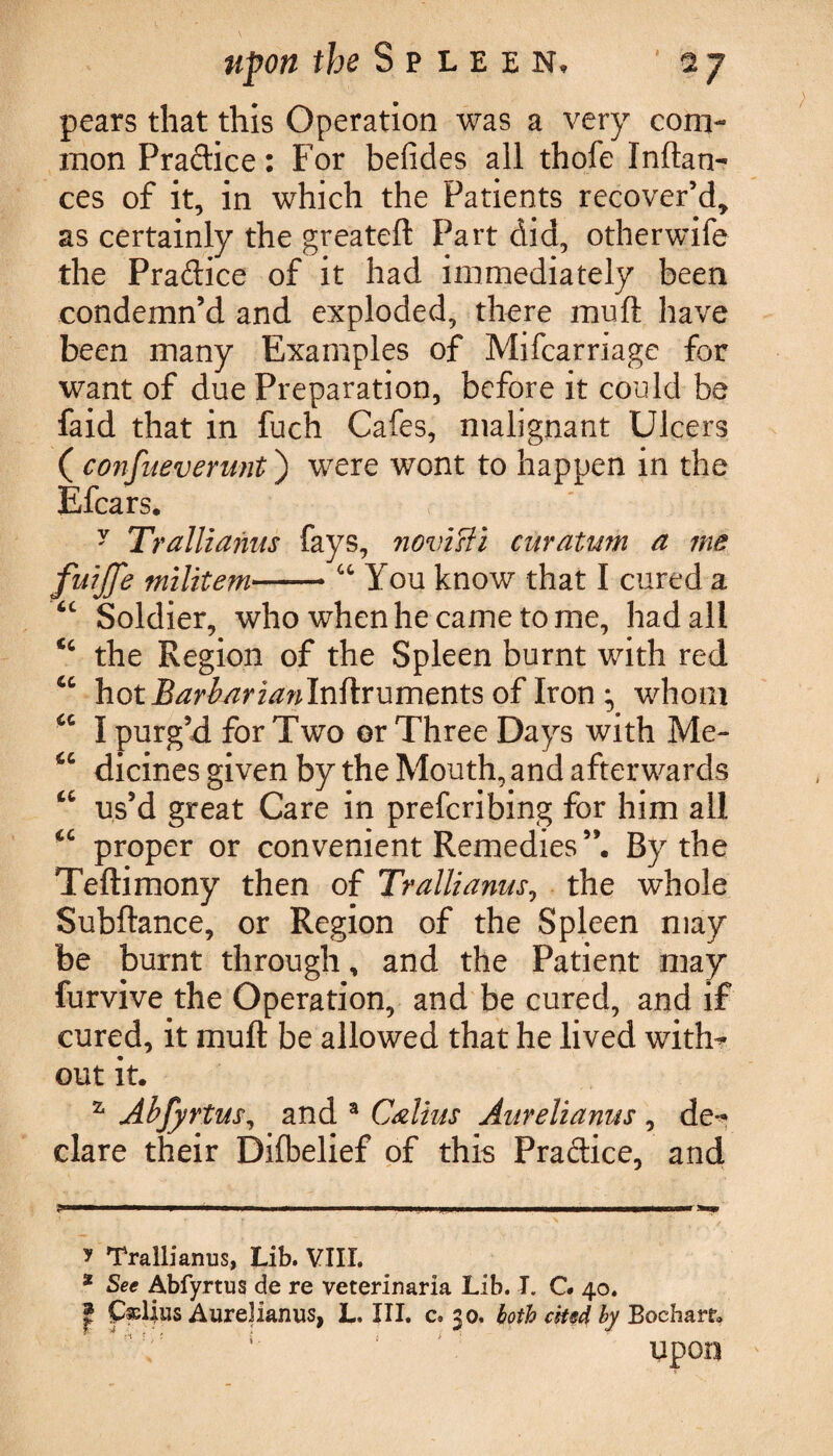 pears that this Operation was a very com¬ mon Pra&ice: For befides all thofe Inftan- ces of it, in which the Patients recover’d, as certainly the greateft Part did, otherwife the Pradice of it had immediately been condemn’d and exploded, there muft have been many Examples of Mifcarriage for want of due Preparation, before it could be faid that in fuch Cafes, malignant Ulcers ( confueverunt) were wont to happen in the Efcars. y Trallzanus fays, novisii curatum a me fuljfe militem-- “ You know that I cured a <c Soldier, who when he came to me, had all <c the Region of the Spleen burnt with red cc hotjBarbarlanlnfirumentsoflron^ whom “ I purg’d for Two or Three Days with Me- u dicines given by the Mouth, and afterwards u us’d great Care in preferibing for him all “ proper or convenient Remedies By the Teftimony then of Trallianus, the whole Subftance, or Region of the Spleen may be burnt through, and the Patient may furvive the Operation, and be cured, and if cured, it muft be allowed that he lived with¬ out it. z Abfyrtus, and 3 Callus Aurelianus , de¬ clare their Difbelief of this Practice, and ?» ——■I I — I ■ .. mi III .I——KM**. y Trallianus, Lib. VIII. 2 See Abfyrtus de re veterinaria Lib. J. C. 40. f £&lius Aurelianus, L. III. c. 50. both cM by Bocharr* ; upon