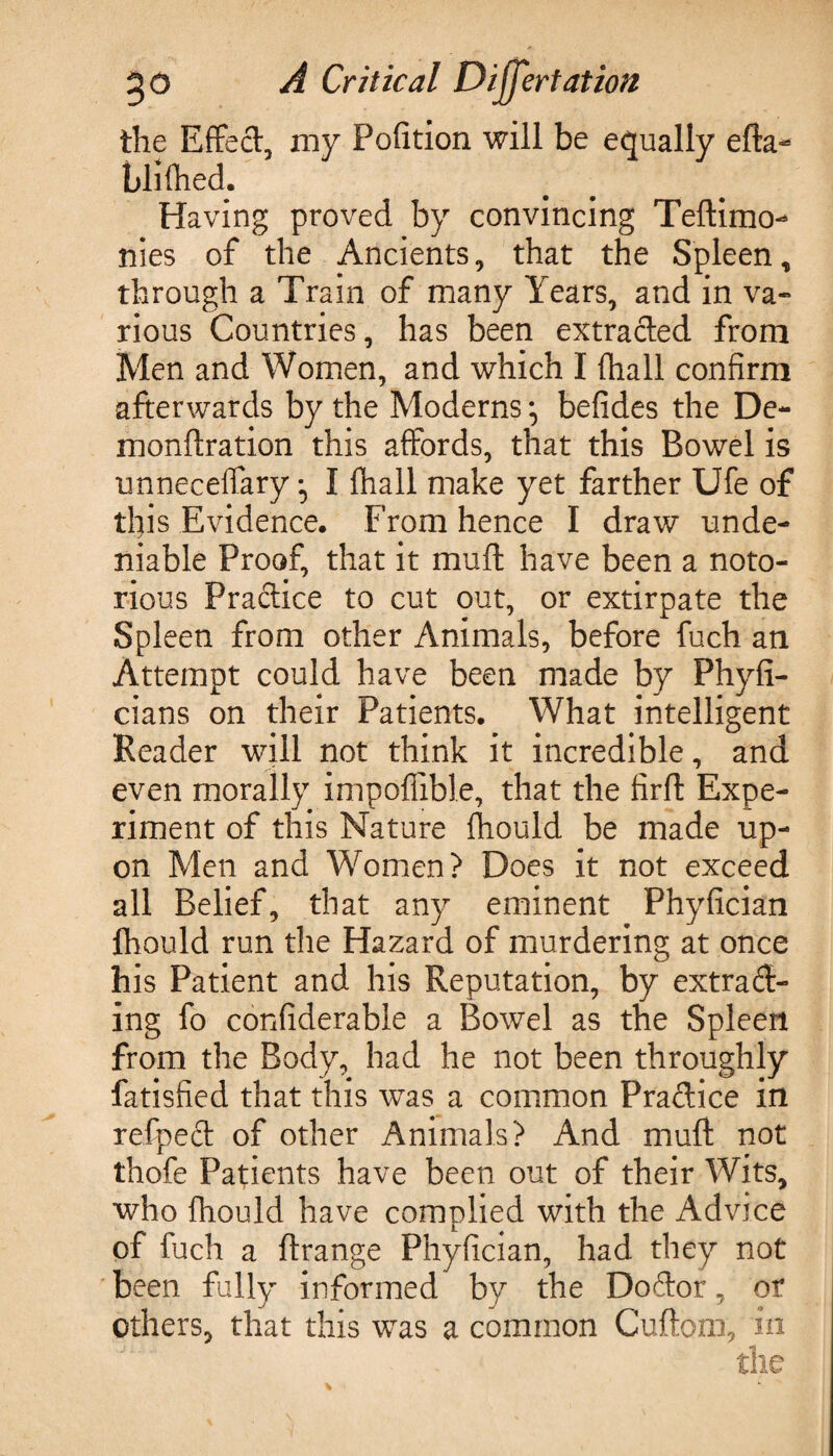 the Effect my Pofltion will be equally efta- blifhed. Having proved by convincing Teftimo- nies of the Ancients, that the Spleen t through a Train of many Years, and in va¬ rious Countries, has been extracted from Men and Women, and which I (hall confirm afterwards by the Moderns :> befides the De- monftration this affords, that this Bowel is unneceffary • I fhall make yet farther Ufe of tl)is Evidence. From hence I draw unde¬ niable Proof, that it muff have been a noto¬ rious Practice to cut out, or extirpate the Spleen from other Animals, before fuch an Attempt could have been made by Phyfi- cians on their Patients. What intelligent Header will not think it incredible, and even morally impoflible, that the firft Expe¬ riment of this Nature fhould be made up¬ on Men and Women? Does it not exceed all Belief, that any eminent Phyfician fhould run the Hazard of murdering at once his Patient and his Reputation, by extrad¬ ing fo confiderable a Bowel as the Spleen from the Body, had he not been throughly fatisfied that this was a common Pradice in refped of other Animals? And muff not thofe Patients have been out of their Wits, who fhould have complied with the Advice of fuch a ftrange Phyfician, had they not been fully informed by the Dodor, or others, that this was a common Cuftom, in