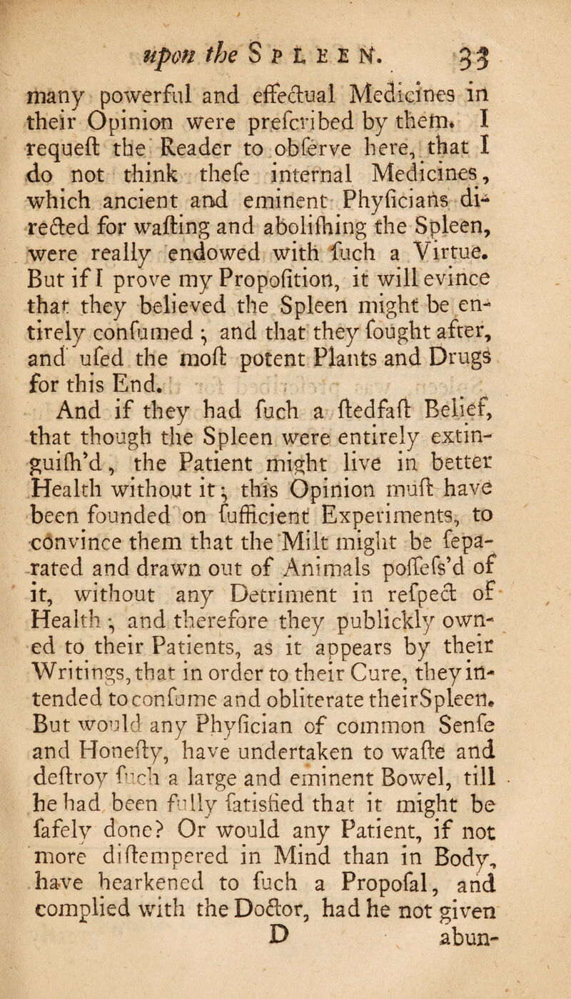 many powerful and effectual Medicines in their Opinion were prefcribed by them* I requeft the Reader to obferve here, that I do not think thefe internal Medicines, which ancient and eminent Phyficiarls di¬ rected for wafting and abolithing the Spleen, were really endowed with fetch a Virtue, But if I prove my Propofition, it will evince that they believed the Spleen might be en¬ tirely con-fumed ^ and that they fought after, and ufed the moft potent Plants and Drugs for this End. And if they had fuch a ftedfaft Belief, that though the Spleen were entirely extin- guiftiM, the Patient might live in better Health without it:, this Opinion rnuft have been founded on fufficient Experiments, to convince them that the Milt might be fepa- rated and drawn out of Animals poffefs’d of it, without any Detriment in refpect of Health •, and therefore they publickly own¬ ed to their Patients, as it appears by their Writings, that in order to their Cure, they in¬ tended to con fume and obliterate theirSpleen* But would any Phyfician of common Senfe and Honefty, have undertaken to wafte and deftroy fuch a large and eminent Bowel, till he had been fully fatislied that it might be fafely done? Or would any Patient, if not more di(tempered in Mind than in Body, have hearkened to fuch a Propofal, and complied with the Doctor, had he not given D abun-