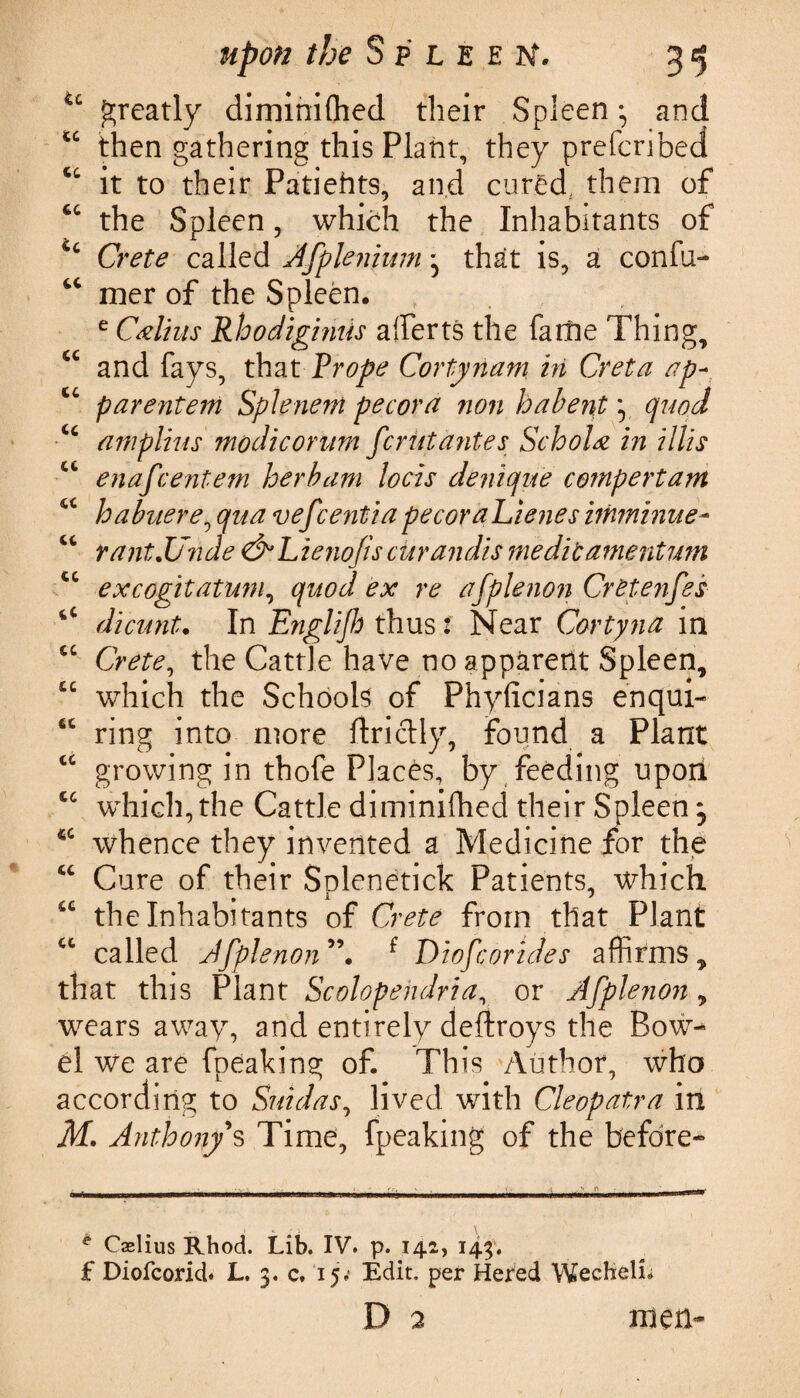 u greatly diminifhed their Spleen • and u then gathering this Plant, they preferibed cc it to their Patiehts, and cured., them of 6C the Spleen, which the Inhabitants of Cc Crete called Afplenium - that is, a confu- u mer of the Spleen. e Cxlius Rhodiginiis aiferts the fame Thing, u and fays, that Prope Cortynam hi Creta ap- cc parentem Splenem pecora non ha bent y quod u amplius modicorum fcriitantes Schola in Hits cc enafeentem herb am locis denique compertant u habuere, qua vefeentiapecoraLienes itnminue- u rant.Unde &Lieno/iscurandis meditamentum tc excogitatum, quod ex re afplenon CrZtenfes 4C dicunt. In Englijh thus: Near Cortyna in cc the Cattle have no apparent Spleen, “ which the Schools of Phyficians enqui- “ ring into more ftriclly, found a Plant iC growing in thofe Places, by feeding uporl cc which, the Cattle diminifhed their Spleen, whence they invented a Medicine for the “ Cure of their Solenetick Patients, which u the Inhabitants of Crete from that Plant ct called Afplenon f Diofcorides affirms, that this Plant Scolopehdria, or Afplenon, wears away, and entirely deftroys the Bow¬ el we are fpeaking of. This Author, who according to Suidas, lived with Cleopatra in M. Anthony's Time, fpeaking of the before- ? Caslius Rhod. Lib. IV. p. 142, 143. £ Diofcorid. L. 3. c. 15; Edit, per Hered WechelL