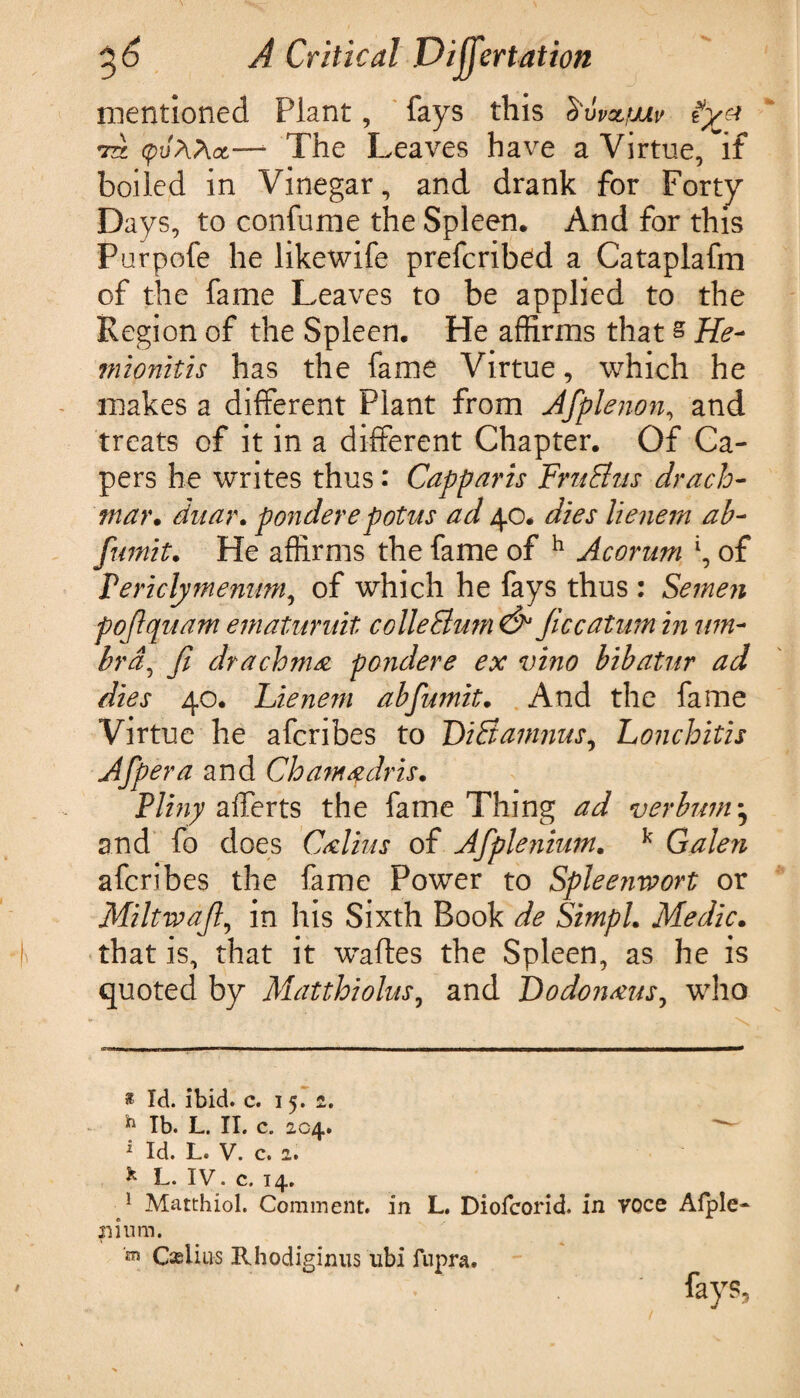 mentioned Plant, fays this Suvn/tjuiv iyj* to (puAAot— The Leaves have a Virtue, If boiled in Vinegar, and drank for Forty Days, to confume the Spleen, And for this Purpofe he likewife prefcrib^d a Cataplafm of the fame Leaves to be applied to the Region of the Spleen, He affirms that s He- mionitis has the fame Virtue, which he makes a different Plant from Afplenon, and treats of it in a different Chapter. Of Ca¬ pers he writes thus: Capparis FntEhts drach¬ ma)' . duar. ponderepotus ad 40. dies lienem ah- fumit. He affirms the fame of h Acorum \ of Vericlymennm, of which he fays thus : Semen pojlquam ematuruit collegium & Jiccatum in um¬ bra, fi drachma pondere ex vino bibatur ad dies 40, Lienem abfumit. And the fame Virtue he afcribes to Li&amnus, Lonchitis Afpera and Cloamadris. Pliny afferts the fame Thing ad verbwn* and fo does Calms of Afplenium, k Galen afcribes the fame Power to Splee?iwort or Miltwajl, in his Sixth Book de Simpl. Medic. that is, that it waftes the Spleen, as he is quoted by Matthiolus, and Dodonaus, who * Id. ibid. c. 1 5. 2. h lb. L. II. c. 204. : Id. L. V. c. 2. & L. IV. c. 14. 1 Matthiol. Comment, in L. Diofcorid. in voce Afple rsium.