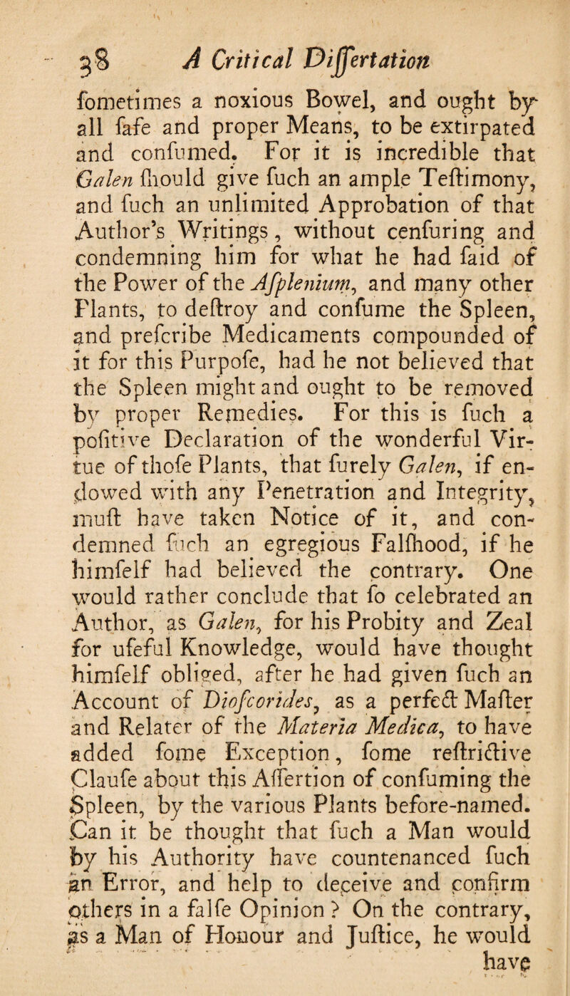 fometimes a noxious Bowel, and ought by all fafe and proper Means, to be extirpated and confumed. For it is incredible that Galen ffiould give fuch an ample Teftimony, and fuch an unlimited Approbation of that Author’s Writings, without cenfuring and condemning him for what he had faid of the Power of the Afptenium, and many other Plants, to deftroy and confume the Spleen, and prefcribe Medicaments compounded of it for this Purpofc, had he not believed that the Spleen might and ought to be removed by proper Remedies. For this is fuch a pofitive Declaration of the wonderful Vir¬ tue of thofe Plants, that furely Galen, if en¬ dowed with any Penetration and Integrity, muft have taken Notice of it, and con¬ demned Rich an egregious Falfhood, if he hirnfelf had believed the contrary. One would rather conclude that fo celebrated an Author, as Galen, for his Probity and Zeal for ufeful Knowledge, would have thought himfelf obliged, after he had given fuch an Account of Diofcorides, as a perfeft Mafter and Relater of the Materia Medica, to have added fome Exception, fome reflriftive Claufe about this Affertion of confuming the Spleen, by the various Plants before-named. Can it be thought that fuch a Man would by his Authority have countenanced fuch Error, and help to deceive and confirm Others in a falfe Opinion ? On the contrary, gs a Man of Honour and Juftice, he wTould t'i- ..  *■ ' >- •<'* l’ - «j have