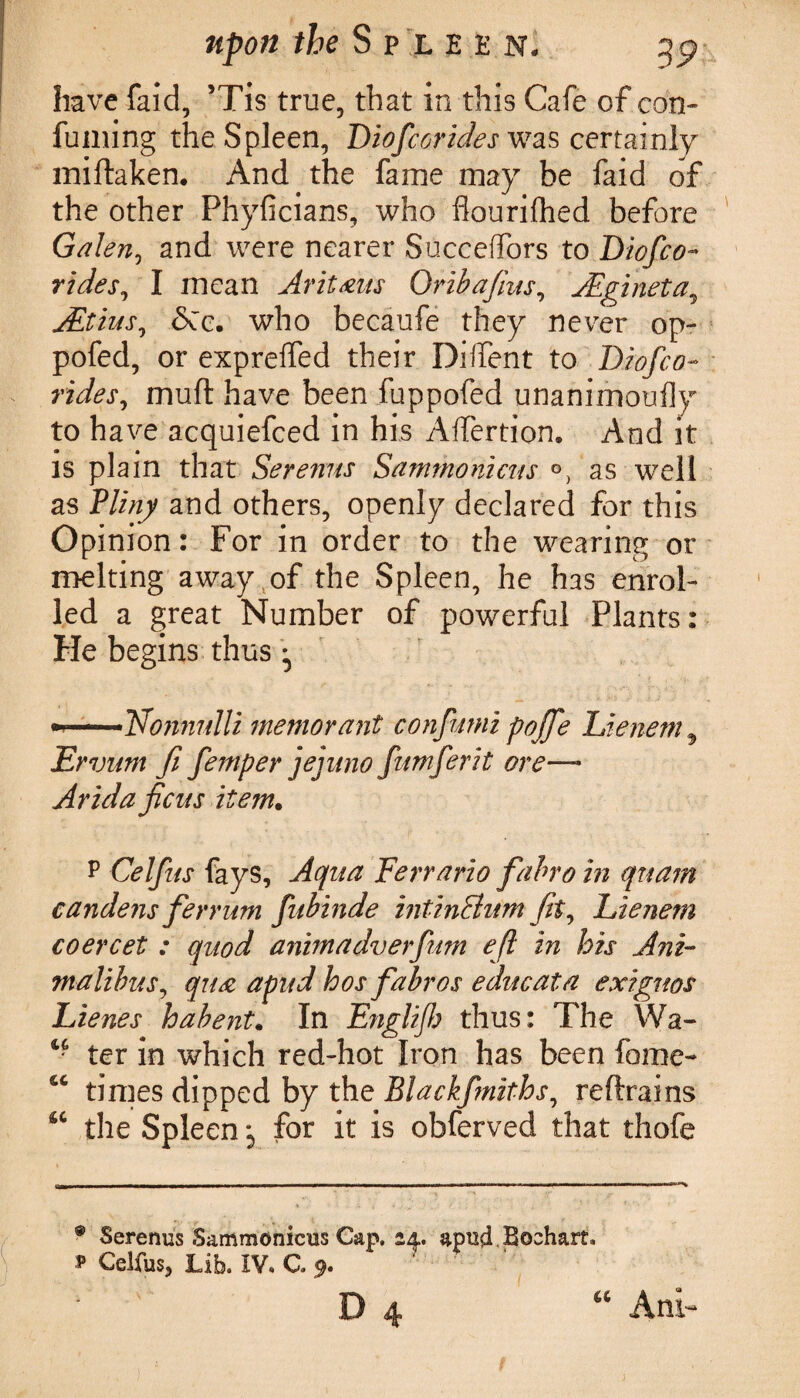 have faid, 5Tis true, that in this Cafe of con- fuming the Spleen, Diofcorides was certainly miftaken. And the fame may be faid of the other Phyficians, who flouriflhed before Galen, and were nearer Succeffors to Diofco¬ rides, I mean Ar it aits Oriba/ins, JEgineta, ALtius, <$Cc. who becaufe they never op- pofed, or exprelfed their Diifent to Diofco- muft have been fuppofed unanimoufly to have acquiefced in his Affertion. And it is plain that Serenus Sammonicus as well as Pliny and others, openly declared for this Opinion: For in order to the wearing or melting away of the Spleen, he has enrol¬ led a great Number of powerful Plants: He begins thus ^ » — ■TAonnulli mentor ant confumi p offe Lienem9 Ervum fi fernper jejnno fumferit ore— Arida ficus item• P Celfus fays, Aqua Ferrario fabro in qnam candens ferrum fitbinde intinShtm fit, Lienem coercet : quod animadverfum eft in his Ani- malibus, qua apnd h os fabro s edit cat a exiguos Lienes habent. In Englifh thus: The Wa- c? ter in which red-hot Iron has been fame- times dipped by the Blackfmiths, reftrains u the Spleen j for it is obferved that thofe ® Serenus Sammonicus Cap. 14. apud Boehart. 1 Celfus, Lib. IV. C. 9. ‘ ' D 4 “ Am-