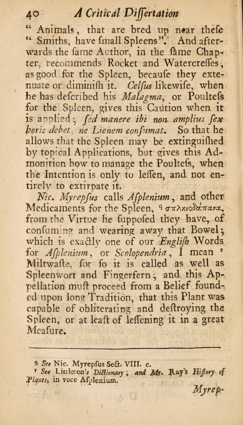cc Animals, that are bred up near thefe <c Smiths, have fmall Spleens5’. And after¬ wards the fame Author, in the ftme Chap¬ ter, recommends Rocket and Watercreffes, as good for the Spleen, becaufe they exte¬ nuate or diminifh it. Celfus likewife, when he has defcribed his Malagma, or Poultefs for the Spleen, gives this Caution when it is applied • fed manere ibi non ampltus fex facrts debet, tie Lienem c onfuni at. So that he allows that the Spleen may be extinguifhed by top’cal Applications, but gives this Ad¬ monition how to manage the Poultefs, when the Intention is only to leffen, and not en¬ tirely to extirpate it. Vic. Myrepfus calls Jfpleriium, and other Medicaments for the Spleen, ^ vitMvdfrincivaL, from the Virtue he fuppofed they have, of confini ng and wearing away that Bowel* *, which is exactly one of our Englifh Words for Afplenium, or Scolopendria, I mean * Miltwafte, for fo it is called as well as Spleenwort and Fingerfern, and this Ap¬ pellation muft proceed from a Belief found¬ ed upon long Tradition, that this Plant was capable of obliterating and deftroying the Spleen, or at leaf of leffening it in a great Meafure. 3 See Nic. Myrepfus Se&. VIII. c. * See Littletonsj Diffionary ; and Jlif* Jtay’s Hlflory of Vtyts, in voce Afplenium* Myrefr