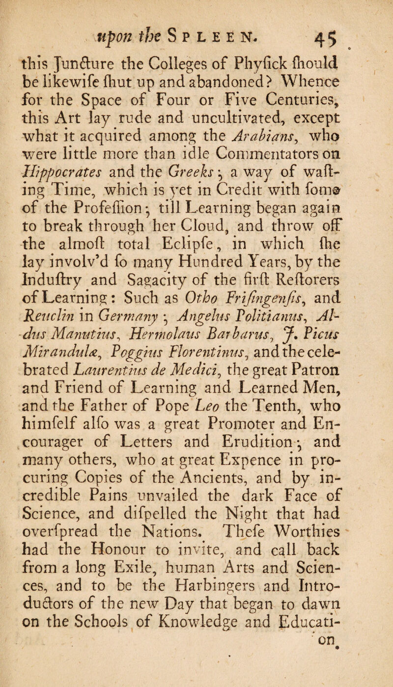this Jimfture the Colleges of Phyfick ftiould be likewife fliut up and abandoned? Whence for the Space of Four or Five Centuries, this Art lay rude and uncultivated, except what it acquired among the Arabians, who were little more than idle Commentators on Hippocrates and the Greeks \ a way of waft¬ ing Time, which is yet in Credit with fome of the Profefiion • till Learning began again to break through her Cloud, and throw off the almoft total Eclipfe, in which fhe lay involv’d fo many Hundred Years, by the Induftry and Sagacity of the firft Reftorers of Learning: Such as Otho Frifingenfis, and Renclin in Germany Angelas Tolitianus, Al¬ dus Manutius, Her molaus Bar bams, J* Picas MiranduLz, Pcggins Flore?itinas0 and the cele¬ brated Laurentius de Medici, the great Patron and Friend of Learning and Learned Men, and the Father of Pope Leo the Tenth, who himfelf alfo was a great Promoter and En- courager of Letters and Erudition and many others, who at great Expence in pro¬ curing Copies of the Ancients, and by in¬ credible Pains unvailed the dark Face of Science, and difpelled the Night that had overfpread the Nations. Thefe Worthies had the Honour to invite, and call back from a long Exile, human Arts and Scien¬ ces, and to be the Harbingers and Intro- ductors of the new Day that began to dawn on the Schools of Knowledge and Educati¬ on