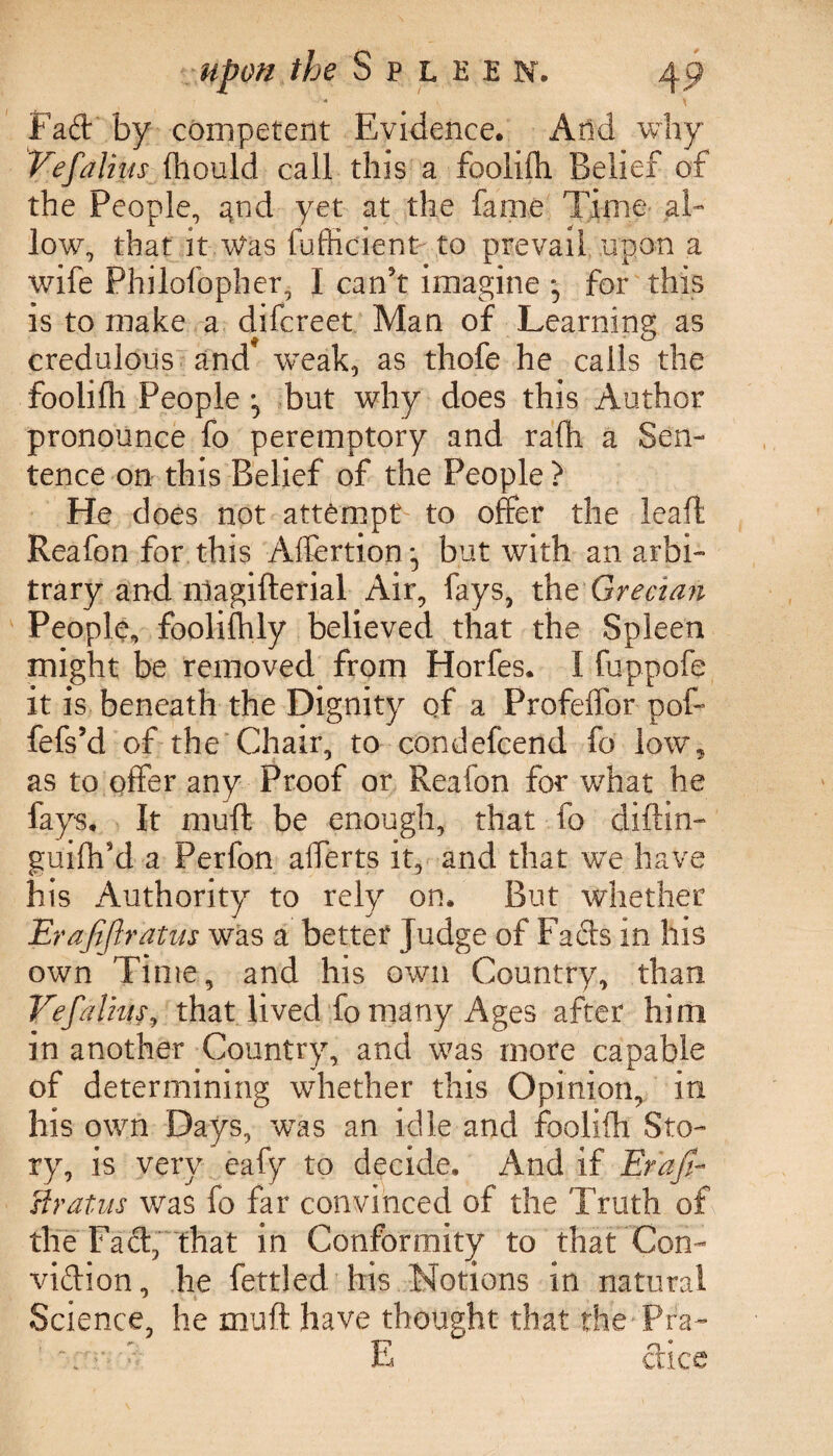 Fad: by competent Evidence. And why Vefaliits (liould call this a foolifh Belief of the People, and yet at the fame Time al¬ low, that it Was fufficient to prevail upon a wife Philofopher, I can't imagine *5 for this is to make a difcreet Man of Learning as credulous and weak, as thofe he calls the foolifh People but why does this Author pronounce fo peremptory and ra(h a Sen¬ tence on this Belief of the People > He does not attempt to offer the leaft Reafon for this Aflertion but with an arbi¬ trary and nlagifterial Air, fays, the Grecian People, foolifhly believed that the Spleen might be removed from Horfes. I fuppofe it is beneath the Dignity of a Profeffor pof- fefs’d of the Chair, to condefcend fo low5 as to offer any Proof or Reafon for what he fays. It muff be enough, that fo diftin- guiflf d a Perfon afferts it, and that we have his Authority to rely on. But whether Erafijlratus was a better Judge of Fads in his own Time, and his own Country, than Vefalius, that lived fo many Ages after him in another Country, and was more capable of determining whether this Opinion, in his own Days, was an idle and foolifh Sto¬ ry, is very eafy to decide. And if Erafi- stratus was fo far convinced of the Truth of the Fad, that in Conformity to that Con- vidion, he fettled his Notions in natural Science, he muff have thought that the - Pfa- \ ’■■■«>- E dice
