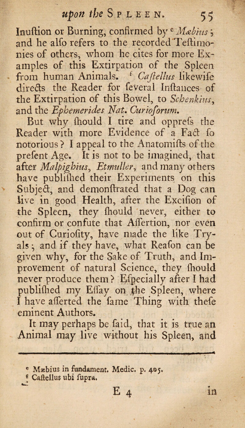 Inuftion or Burning, confirmed bye Mabius j and he alfo refers to the recorded Teftimo- nies of others, whom he cites for more Ex¬ amples of this Extirpation of the Spleen from human Animals. 1 Cajlellus likewife direds the Reader for feveral Inftances of the Extirpation of this Bowel, to Schenkms, and the Ephemerides Id at. Cur 20forum. But why fhould I tire and opprefs the Reader with more Evidence of a Fad fo notorious ? I appeal to the Anatomifts of the prefent Age. It is not to be imagined, that after Malpighius^ Etmidler, and many others have published their Experiments on this Subjed, and demonftrated that a Dog can live in good Health, after the Excifion of the Spleen, they fhould never, either to confirm or confute that Affection, nor even out of Curiofity, have made the like Try- als • and if they have, what Reafon can be given why, for the Sake of Truth, and Im¬ provement of natural Science, they fhould never produce them? Efpecially after I had publifhed my Effay on |he Spleen, where I have afferted the fame Thing with thefe eminent Authors. It may perhaps be faid, that it is true an Animal may live without his Spleen, and e Maebius in fundament. Medic, p. 405. I Caftellus ubi fupra. E 4 in