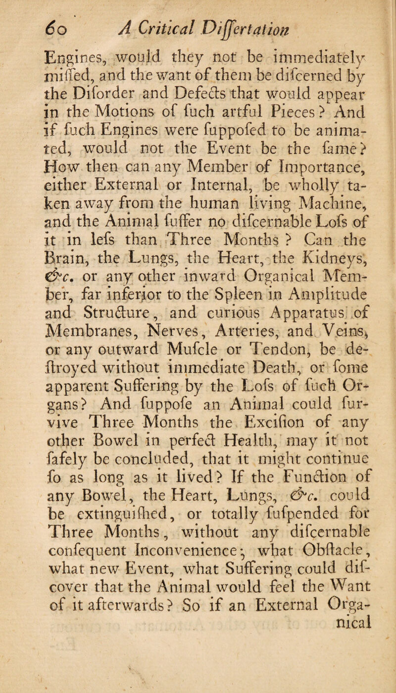 Engines, would they not be immediately miffed, and the want of them be difcerned by the Diforder and Defects that would appear in the Motions of fuch artful Pieces ? And if fuch Engines were fuppofed to be anima¬ ted, would not the Event be the fame? How then can any Member of Importance, either External or Internal, be wholly ta¬ ken away from the human living Machine, and the Animal fuffer no difcernable Lofs of it in lefs than Three Months ? Can the Brain, the Lungs, the Heart, the Kidneys, C^Y. or any other inward Organicai Mem¬ ber, far inferior to the Spleen in Amplitude and Structure, and curious Apparatus of Membranes, Nerves, Arteries, and Veins* or any outward Mufcle or Tendon, be de- flroyed without immediate Death, or fome apparent Suffering by the Lofs of fuch Or¬ gans? And fuppofe an Animal could fure¬ vive Three Months the Excifion of any other Bowel in perfect Health, may it not fafely be concluded, that it might continue fo as long as it lived? If the Function of any Bowel, the Heart, Lungs, &c. could be extinguifhed, or totally fufpended for Three Months, without any difcernable confequent Inconvenience what Obftacle, what new Event, what Suffering could dif- cover that the Animal would feel the Want of it afterwards? So if an External Orga¬ nicai