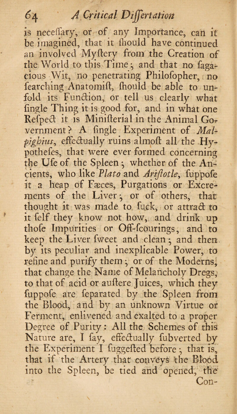 is neceffary, or of any Importance, can if be imagined, that it fhould have continued an involved Myftery from the Creation of the World to this Time ^ and that no faga- cious Wit, no penetrating Philofopher, no fearching Anatomift, fhould be able to un¬ fold its Function, or tell us clearly what fingle Thing it is good for, and in what one Refpect it is Minifterial in the Animal Gor vernment? A fingle Experiment of Mai- pighius, effectually ruins almoft all the Hy- pothefes, that were ever formed concerning the Ufe of the Spleen ^ whether of the An¬ cients, who like Plato and Arijlotle, fuppofe it a heap of Faeces, Purgations or Excre¬ ments of the Liver y or of others, that thought it was made to fuck, or attract to it felf they know not how, and drink up thofe Impurities or Off-fcourings, and to keep the Liver fweet and clean ^ and then by its peculiar and inexplicable Power, to refine and purify them ^ or of the Moderns, that change the Name of Melancholy Dregs, to that of acid or auftere Juices, which they fuppofe are feparated by the Spleen from the Blood, and by an unknown Virtue or Ferment, enlivened and exalted to a proper Degree of Purity: All the Schemes of this Nature are, I fay, effectually fubverted by the Experiment I fuggefted before that is, that if the Artery that conveys the Blood into the Spleen, be tied and opened, the Con-