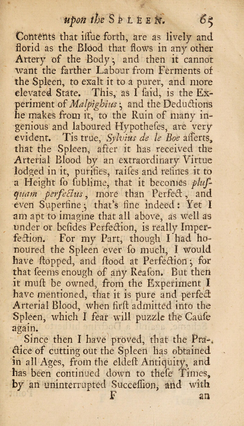 upon the S P 11 E ti. Contents that iifue forth, are as lively and florid as the Blood that flows in any other Artery of the Body, and then it cannot want the farther Labour from Ferments of the Spleen, to exalt it to a purer, and more elevated State, This, as I faid, is the Ex¬ periment of Matpighius ^ and the Deductions he makes from it, to the Ruin of many in¬ genious and laboured Hypothefes, are very evident. Tis true, Sylvius de le Boe aiferts, that the Spleen, after it has received the Arterial Blood by an extraordinary Virtue lodged in it, purifies, raifes and refines it to a Height fo fublime, that it becomes pluf- quam perfeBus, more than Perfect, and even Superfine :> that's fine indeed: Yet I am apt to imagine that all above, as well as under or befides Perfection, is really Imper¬ fection. For my Part, though I had ho¬ noured the Spleen ever fo much, I would have flopped, and flood at Perfection for that feems enough of any Reafon. But then it mu ft be owned, from the Experiment I have mentioned, that it is pure and perfect Arterial Blood, when firft admitted into the Spleen, which I fear will puzzle the Caufe again. Since then I have proved, that the PraK ctice of cutting out the Spleen has obtained in all Ages, from the eldeft Antiquity, and has been continued down to thefe Times, by an uninterrupted Succeffion, and with F an