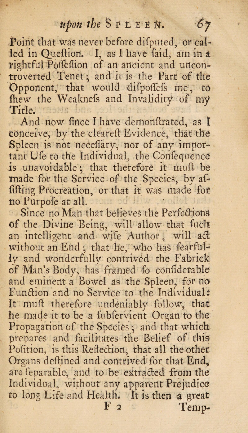 upon the S P L E -2 tt. By Point that was never before difputed, or cal¬ led in Queftion. I, as I have faid, am in ± rightful Pofleffiort of an ancient and uncon¬ troverted Tenet ^ and it is the Part of the Opponent, that would difpoflefs me, to fhew the Weaknefs and Invalidity of my Title. And now fince I have demonftrated, as I conceive, by the cleareft Evidence, that the Spleen is not neceflary, nor of any impor¬ tant Ufe to the Individual, the Confecjuence is unavoidable •, that therefore it muft be made for the Service of the Species, by af* lifting Procreation, or that it was made for no Purpofe at all. Since no Man that believes the Perfections of the Divine Being, will allow that fuch an intelligent and wife Author, will a fit without an End • that lie, who has fearful¬ ly and wonderfully contrived the Fabrick of Man’s Body, has framed fo confidetable and eminent a Bowel as the Spleen, for no Function and no Service to the Individual! It muft therefore undeniably follow, that he made it to be a fubfervient Organ to the Propagation of the Species ^ and that which prepares and facilitates the Belief of this Pofition, is this Reflection, that all the other Organs deftined and contrived for that End* are feparablc, and to be extracted from the Individual, without any apparent Prejudice to long Life and Health. It is then a great F 2 Temp-