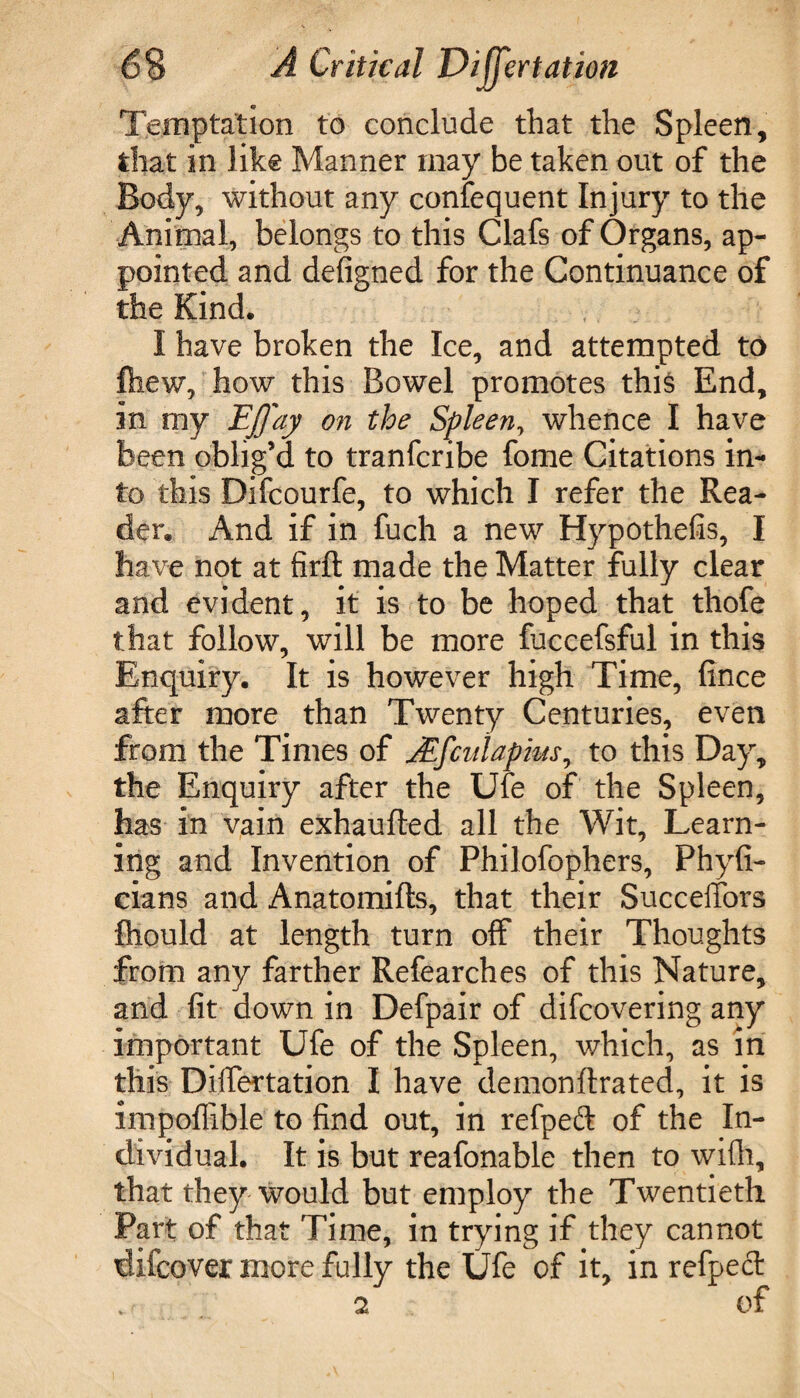 Temptation to conclude that the Spleen, that in like Manner may be taken out of the Body, without any consequent Injury to the Animal, belongs to this Clafs of Organs, ap¬ pointed and defigned for the Continuance of the Kind. I have broken the Ice, and attempted to Ihew, how this Bowel promotes this End, in my EJ/ay on the Spleen, whence I have been oblig’d to tranfcribe fome Citations in¬ to this Difcourfe, to which I refer the Rea¬ der. And if in fuch a new Hypothefis, I have not at firft made the Matter fully clear and evident, it is to be hoped that thofe that follow, will be more fuccefsful in this Enquiry. It is however high Time, fince after more than Twenty Centuries, even from the Times of JEfcirtapius, to this Day, the Enquiry after the Ufe of the Spleen, has in vain exhaufted all the Wit, Learn¬ ing and Invention of Philofophers, Phyfi- cians and Anatomifts, that their Succeffors fhould at length turn off their Thoughts from any farther Refearches of this Nature, and fit down in Defpair of difcovering any important Ufe of the Spleen, which, as in this Differtation I have demonftrated, it is impofiible to find out, in refpeft of the In¬ dividual. It is but reafonable then to with, that they would but employ the Twentieth Part of that Time, in trying if they cannot diicover more fully the Ufe of it, in refpecl 2 Of