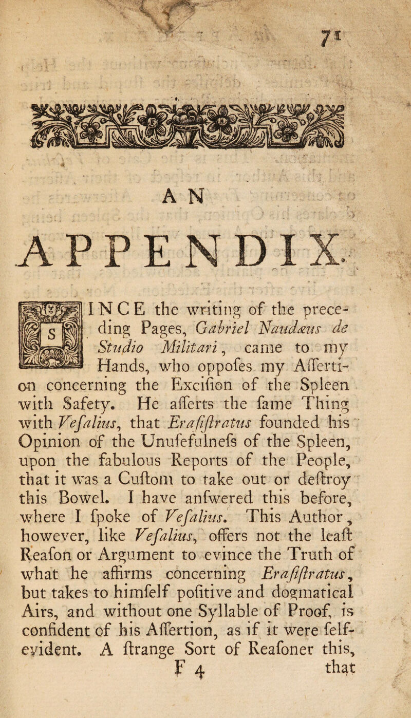 INCE the writing of the prece¬ ding Pages, Gabriel Naud&us de Studio Militari, came to my Hands, who oppofes my Affecti¬ on concerning the Excifion of the Spleen with Safety. He affects the fame Thing with Vefalius, that Era fifty atus founded his Opinion of the Unufefulnefs of the Spleen, upon the fabulous Reports of the People, that it was a Cuftom to take out or deftroy this Bowel. I have anfwered this before, where I fpoke of Vef alius. This Author, however, like Vef alius, offers not the leaft Reafon or Argument to evince the Truth of what he affirms concerning Erajiftratus, but takes to himfelf pofitive and dogmatical Airs, and without one Syllable of Proof, is confident of his Affection, as if it were felf- eyident. A ftrange Sort of Reafoner this,