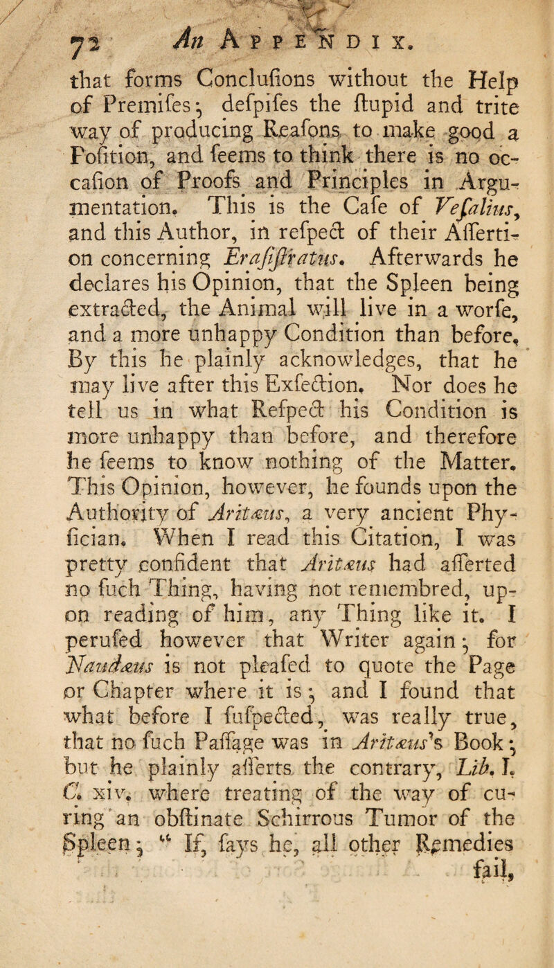 that forms Conclufions without the Help of Premises *, defpifes the ftupid and trite way of producing Reafons to make good a Fofition, and feems to think there is no oc- cafion of Proofs and Principles in Argu¬ mentation. This is the Cafe of Vefaliusy and this Author, in refped of their Afferti- on concerning Erafijiratns. Afterwards he declares his Opinion, that the Spleen being extraded, the Animal will live in a worfe, and a more unhappy Condition than before. By this he plainly acknowledges, that he may live after this Exfedion, Nor does he tell us in what Refped his Condition is more unhappy than before, and therefore he feems to know nothing of the Matter. This Opinion, however, he founds upon the Authority of Aritmis, a very ancient Phy- fician. When I read this Citation, I was pretty confident that Avit&m had afierted no fuch Thing, having not remembred, up¬ on reading of him, any Thing like it. I perufed however that Writer again*, for ILaudam is not pleafed to quote the Page or Chapter where it is *, and I found that what before I fufpeded, was really true, that no fuch Paffage was in Ariteus's Book-, but he plainly afierts the contrary. Lib. L C xiv. where treating of the way of cu¬ ring’an obftinate Schirrous Tumor of the jSpleen, w If, fays he, all other Remedies