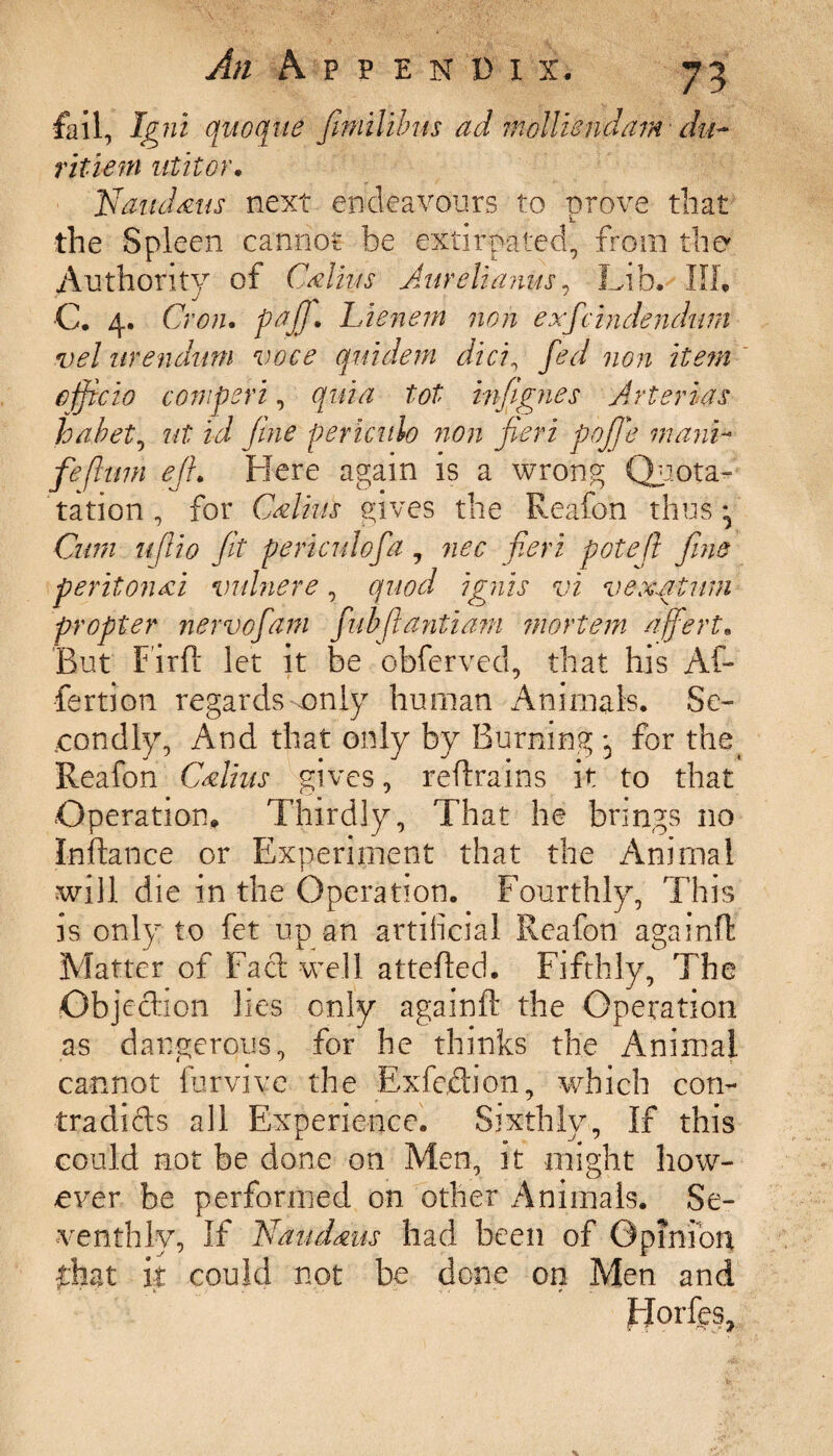 fail, Igni quoque fimilibus ad mollisndam- du- ritiem utitor. Naudaus next endeavours to prove that the Spleen cannot be extirpated, from the Authority of Callus Aur ell anus, Lib. Ill, C. 4. Cron. Lienem non exfcindendum vel arendum voce quidem did, fed non item officio comperi, quia tot infignes Arterias habet, ut id fine periculo non fieri pojfie manC fefhnn ejh Here again is a wrong Quota- ration, for Callus gives the Reafon thus ^ Cum uflio fit periculo fa, nec fieri pot eft fine peritonai vulnere, quod ignis vi vexstum propter nervefam fubflantiam mortem affert* Rut Firft let it be obferved, that his Af¬ fection regards-only human Animals. Se¬ condly, And that only by Burning for the Reafon Callus gives, refrains it to that Operation, Thirdly, That he brings no Inftance or Experiment that the Animal will die in the Operation. Fourthly, This is only to fet up an artificial Reafon againfl Matter of Fact well attefled. Fifthly, The Objection lies only againfl the Operation as dangerous, for he thinks the Animal cannot furvive the Exfedion, which con- tradids all Experience. Sixthly, If this could not be done on Men, it might how¬ ever be performed on other Animals. Se¬ venthly, If Naudms had been of Opinion fhat k could not be done on Men and Horfes,
