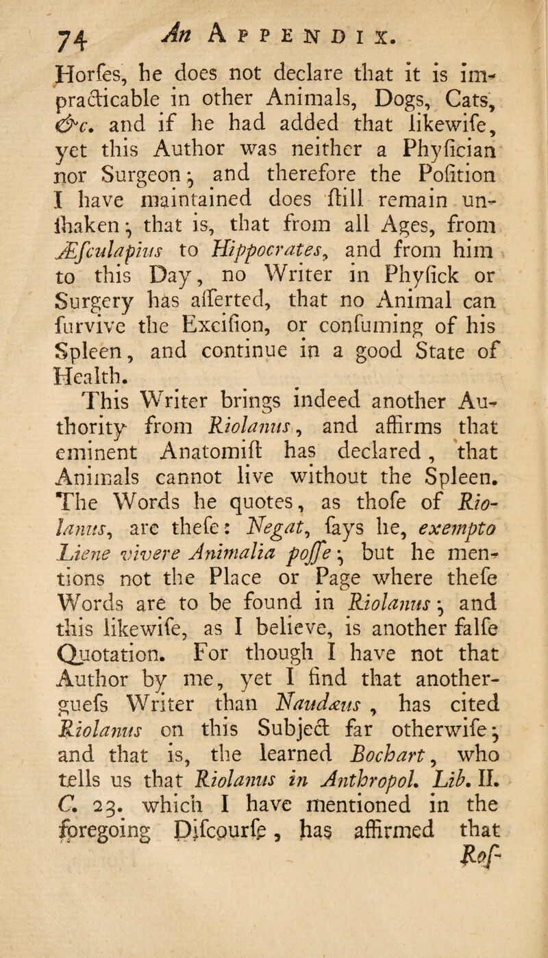 Horfes, he does not declare that it is \m- practicable in other Animals, Dogs, Cats, Cand if he had added that likewife, yet this Author was neither a Phyfician nor Surgeon ^ and therefore the Pofition I have maintained does (till remain un- ihaken ^ that is, that from all Ages, from JEfculapins to Hippocrates, and from him to this Day, no Writer in Phyfick or Surgery has alferted, that no Animal can furvive the Excifion, or confuming of his Spleen, and continue in a good State of Health, This Writer brings indeed another Au¬ thority from Riolanns, and affirms that eminent Anatomift has declared, that Animals cannot live without the Spleen. The Words he quotes, as thofe of Rio- Units, are thefes Negat, fays he, exempto Liene vivere Animalia poffe ^ but he men-? tions not the Place or Page where thefe Words are to be found in Riolanns ^ and this likewife, as I believe, is another falfe Quotation. For though I have not that Author by me, yet I find that another- guefs Writer than TAaudms , has cited Riolanns on this Subject far otherwife^ and that is, the learned Bochart, who tells us that Riolanns in Anthropol. Lib. II. C. 23. which I have mentioned in the foregoing Pjfcpurfe, has affirmed that