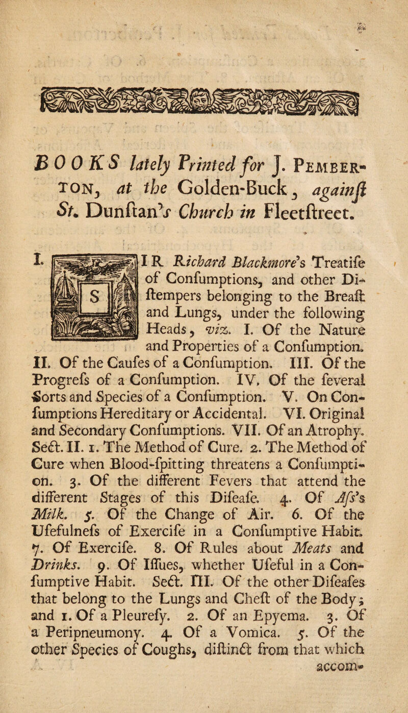 BOOKS lately Printed for J. Pember¬ ton., at the Golden-Buck 3 againji St. DunftanV Church in Fleetftreet. IR Richard Blackmon's Treatife of Confumptions, and other Di~ ftempers belonging to the Breaft and Lungs, under the following Heads, viz. I. Of the Nature and Properties of a Confumption, II. Of the Caufes of a Confumption. III. Of the Progrefs of a Confumption. IV, Of the feveral £>orts and Species of a Confumption. V. On Con¬ fumptions Hereditary or Accidental. VI. Original and Secondary Confumptions. VII. Of an Atrophy. Sett. II. i. The Method of Cure. 2. The Method of Cure when Blood-fpitting threatens a Confumpti¬ on. 3. Of the different Fevers that attend the different Stages of this Difeafe. 4. Of Jfs’s Milk. S’ Of the Change of Air. 6. Of the Ufefulnefs of Exercife in a Confumptive Habit. 7. Of Exercife. 8. Of Rules about Meats and Drinks. 9. Of Iffues, whether Ufeful in a Con¬ fumptive Habit. Sett. IIL Of the other Difeafes that belong to the Lungs and Cheft of the Body; and 1. Of a Pleurefy. 2. Of an Epyema. 3. Of a Peripneumony. 4. Of a Vomica. 5. Of the other Species of Coughs, diftintt from that which accom*