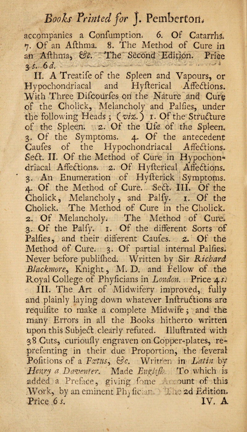 accompanies a Confumption* 6. Of Catarrh! 7. Of an Afthma. 8. The Method of Cure in an Afthma, &c. The Second : Edition. Price 3! 6d. - II. A Treatife of the Spleen and Vapours, or Hypochondriacal and Hyfterical Affections. With Three Difcourfes on the Nature and Cure of the Cholick, Melancholy and Palfies, under the following Heads; Qviz.) 1. Of the Structure of the Spleen. 2. Of the life of the Spleen. 3. Of the Symptoms. 4. Of the antecedent Caufes of the Hypochondriacal Affe&ions. Seft. II. Of the Method of Cure in Hypochon* driacal Affettions* 2. Of Hyfterical Affe&ions. 3. An Enumeration of Hyfterick Symptoms. 4. Of the Method of Cure. SeCt. III. Of the Cholick, Melancholy, and Palfy. 1. Of the Cholick. The Method of Cure in the Cholick. 2. Of Melancholy. The Method of Cure. 3. Of the Palfy. 1. Of the different Sorts of Palfies, and their different Caufes. 2. Of the Method of Cure. 3. Of partial internal Palfies. Never before publifhed. Written by Sir Richard Blackmore, Knight, M. D. and Fellow of the Royal College of Phyficians in London. Price 4^ III. The Art of Midwifery improved, fully and plainly laying down whatever InftruCfcions are requifite to make a complete Midwife; and the many Errors in all the Books hitherto written upon this SubjeCl clearly refuted. Illuftrated with 38 Cuts, curioufly engraven on Copper-plates, re- prefenting in their due Proportion, the feveral Pofitions of a Foetus, &c. Written in Latin by Henry a Davmter. Made Engkjh To which is added a Preface, giving feme Account of this .Work, by an eminent Ph) fic:am The 2d Edition. Price 6 s. IV. A )