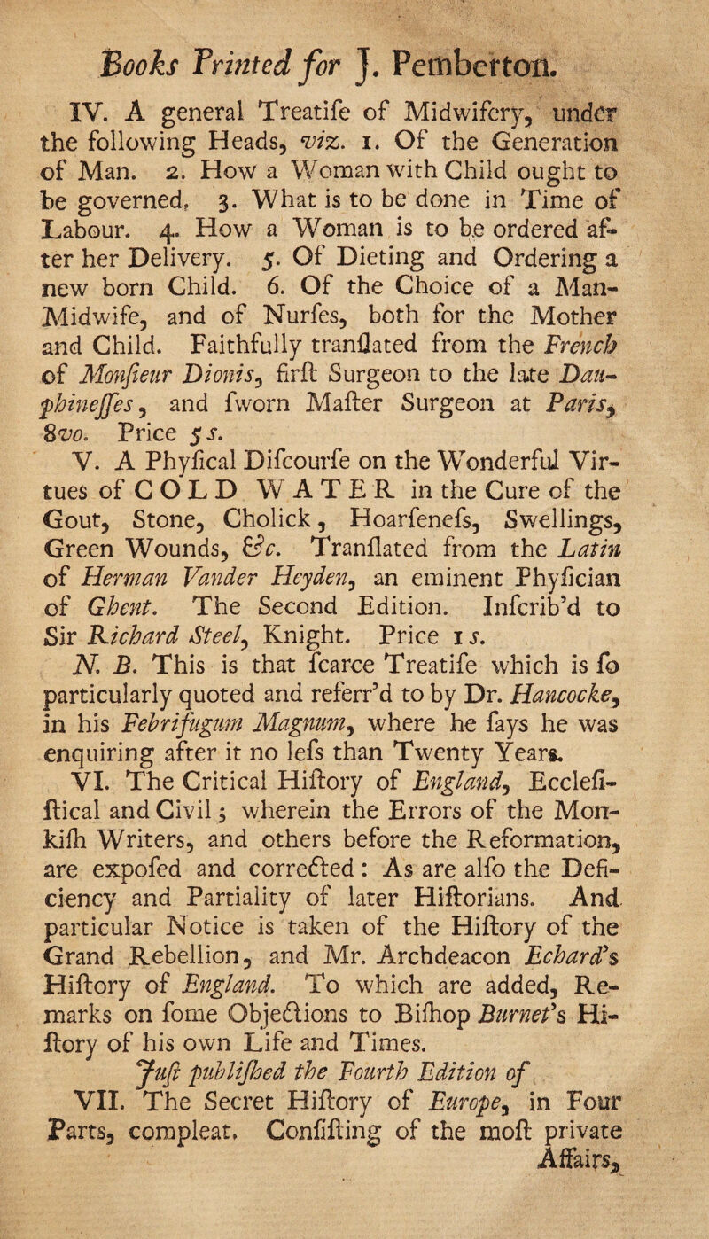 IV. A general Treatife of Midwifery, under the following Heads, viz. i. Of the Generation of Man. 2. How a Woman with Child ought to be governed, 3. What is to be done in Time of Labour. 4. How a Woman is to be ordered af¬ ter her Delivery. 5. Of Dieting and Ordering a new born Child. 6. Of the Choice of a Man- Midwife, and of Nurfes, both for the Mother and Child. Faithfully tranflated from the French of Monfieur Dionis, firft Surgeon to the late Dau- phinefftes, and fworn Mailer Surgeon at Paris j 8vo. Price $s. V. A Phyfical Difcourfe on the Wonderful Vir¬ tues of C O L D WATER in the Cure of the Gout, Stone, Cholick, Hoarfenefs, Swellings, Green Wounds, &c. Tranflated from the Latin of Herman Vander Hey den, an eminent Phyfician of Ghent. The Second Edition. Infcrib’d to Sir Kichard Steely Knight. Price 1 s. N. B. This is that fcarce Treatife which is fo particularly quoted and referr’d to by Dr. Hancocke, in his Febrifugmn Magnum, where he fays he was enquiring after it no lefs than Twenty Years. VI. The Critical Hillory of England, Ecclell- flical and Civil 5 wherein the Errors of the Mon- kifh Writers, and others before the Reformation, are expofed and corre&ed : As are alfo the Defi¬ ciency and Partiality of later Hiflorians. And particular Notice is taken of the Hillory of the Grand Rebellion, and Mr. Archdeacon Echard's Hillory of England. To which are added. Re¬ marks on fome Objections to Bilhop Burnet's Hi- ftory of his own Life and Times. Juft publifthed the Fourth Edition of VII. The Secret Hillory of Europe, in Four Parts, compleat, Confilling of the moll private Affairs,