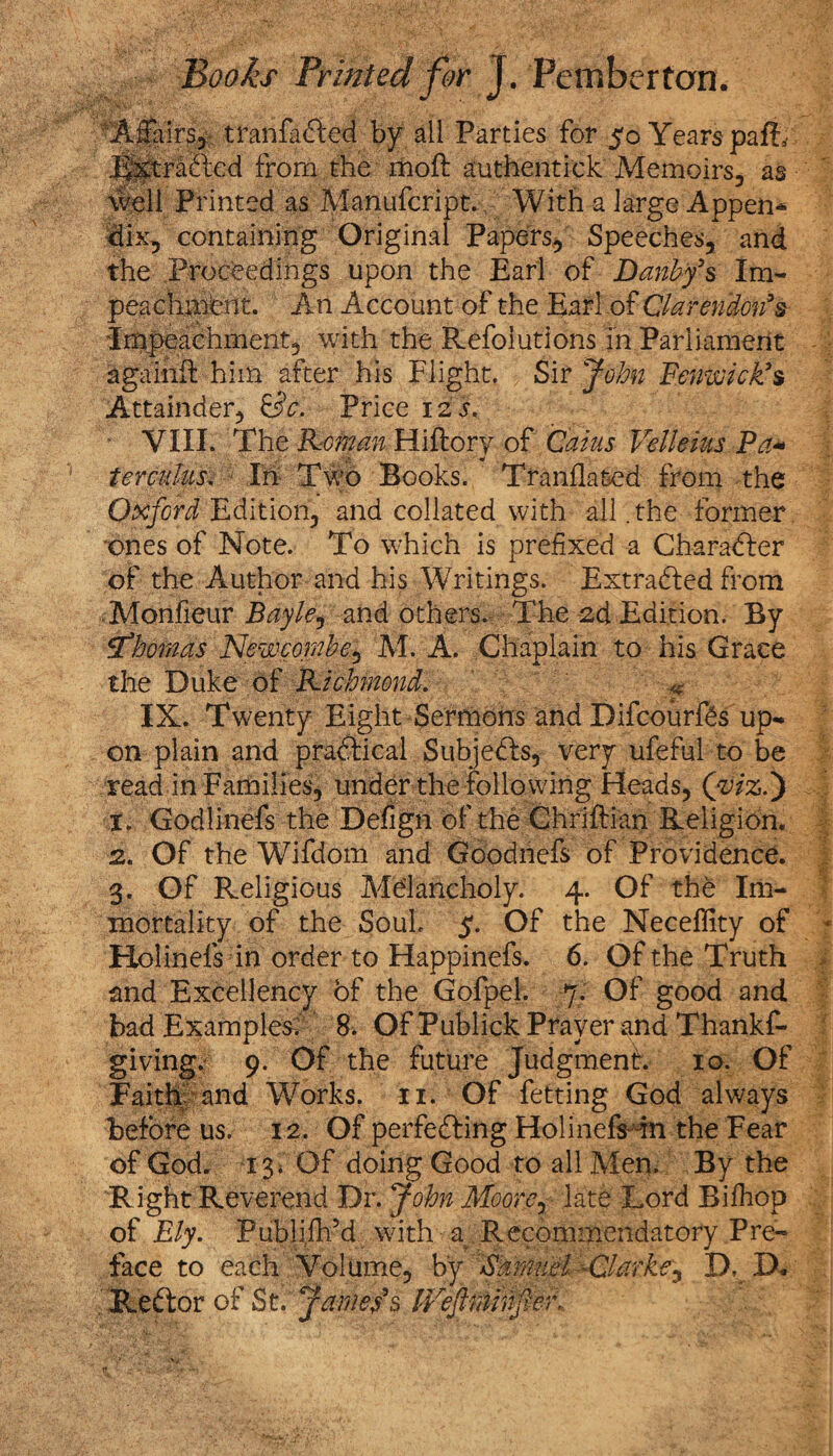 V\'X v1 . v-' Affairs, tranfadfed by all Parties for 50 Years pafb J^radted from.the mod authentic!; Memoirs, as well Printed as Manufcript. With a large Appen* dix, containing Original Papers, Speeches, and the Proceedings upon the Earl of Danbf s Im¬ peachment. An Account of the Earl of Clarendon’s Impeachment, with the Refoiutions in Parliament againfl him after his Flight. Sir John Fenwick’s Attainder, &c. Price 125. VIII. The Roman Hiftory of Cams Velleius Pa- ter cuius. In Two Books. Tranflated from the Oxford Edition, and collated with all .the former ones of Note. To which is prefixed a Charadter of the Author and his Writings. Extradted from Monfieur Bayle, and others. The 2d Edition. By Thomas Newcomhe, M. A. Chaplain to his Grace the Duke of Richmond. i IX. Twenty Eight Sermons and Difcourfts up¬ on plain and pradtical Subjedfs, very ufeful to be read in Families, under the following Heads, (vizi) x. Godlinefs the Defign of the Chriftian Religion. 2. Of the Wifdom and Goodnefs of Providence. 3. Of Religious Melancholy. 4. Of the Im¬ mortality of the Souk 5. Of the Neceffity of Holinefs in order to Happinefs. 6. Of the Truth and Excellency of the Gofpel. 7. Of good and bad Examples; 8. Of Publick Prayer and Thankf- giving. 9. Of the future Judgment. 10. Of Faith and Works, n. Of fetting God always before us. 12. Of perfedting Holinefs in the Fear of God. 13* Of doing Good to all Men. By the Right Reverend Dr. John Moore, late Lord Bifhop of Ely. Publijlfd with a Recommendatory Pre¬ face to each Volume, by Samuel -Clarke, D. D, 'f&edior of St.