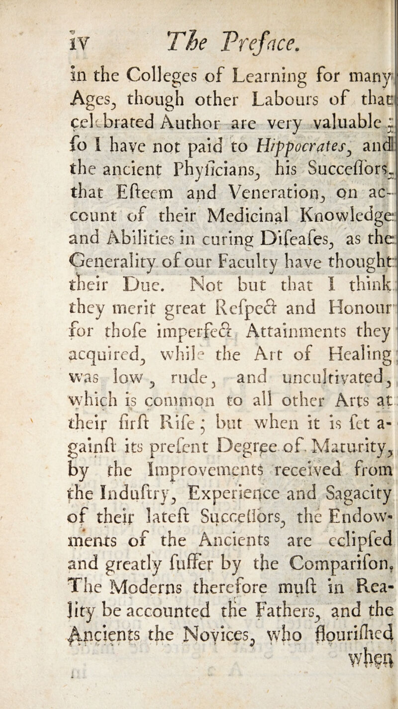 in the Colleges of Learning for many Ages., though other Labours of that celebrated Author are very valuable : fo I have not paid to Hippocrates, and the ancient Phylicians, his Succeflors,. that Eftecrn and Veneration^, on ac¬ count of their Medicinal Knowledge: and Abilities in curing Difeafes, as the Generality of our Faculty have thought:- their Due. Not but that I think they merit great Refpeft and Honour for thofe imperfect Attainments they acquired, while the Art of Healing was low , rude, and uncultivated, which is common to all other Arts at V -1* ^ «' - L * * their firLk Rife j but when it is fet a- gainft its prefent Decree of. Maturity, by the Improvements received from the Induftry, Experience and Sagacity of their lateft SucceUors, the Endow- ments of the Ancients are cclipfed and greatly fuffer by the Companion, The Moderns therefore muft in Rea- ' . r lity be accounted the Fathers, and the Ancients the Novices, who ffouriflied T y J • t» . i ■ • i < . ■' i ■ J » * * >.h- t • v