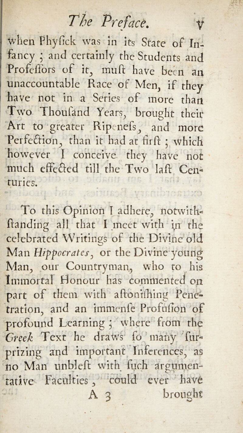 - when Phyfick was in its State of In¬ fancy ; and certainly the Students and 1 Profeflors of it, mu ft have been an unaccountable Race of Men, if they | have not in a Series of more than Two Thoufand Years, brought their Art to greater Ripenefs, and more Perfection., than it had at fir ft ; which however I conceive they have not much effe&ed till the Two laft Cen¬ turies. To th is Opinion I adhere, notwith- ftanding all that I meet with in the celebrated Writings of the Divine old Man Hippocrates, or the Divine young Man, our Countryman, who to his Immortal Honour has commented on * ... , . i .*» t part of them with aftonilhing Pene¬ tration, and an immenfe Profufton of profound Learning j where from the Creek Text he draws fo many fur- prizing and important Inferences, as no Man unbleft with fuch a r pitmen- tadve Faculties, could ever have A 3 brought