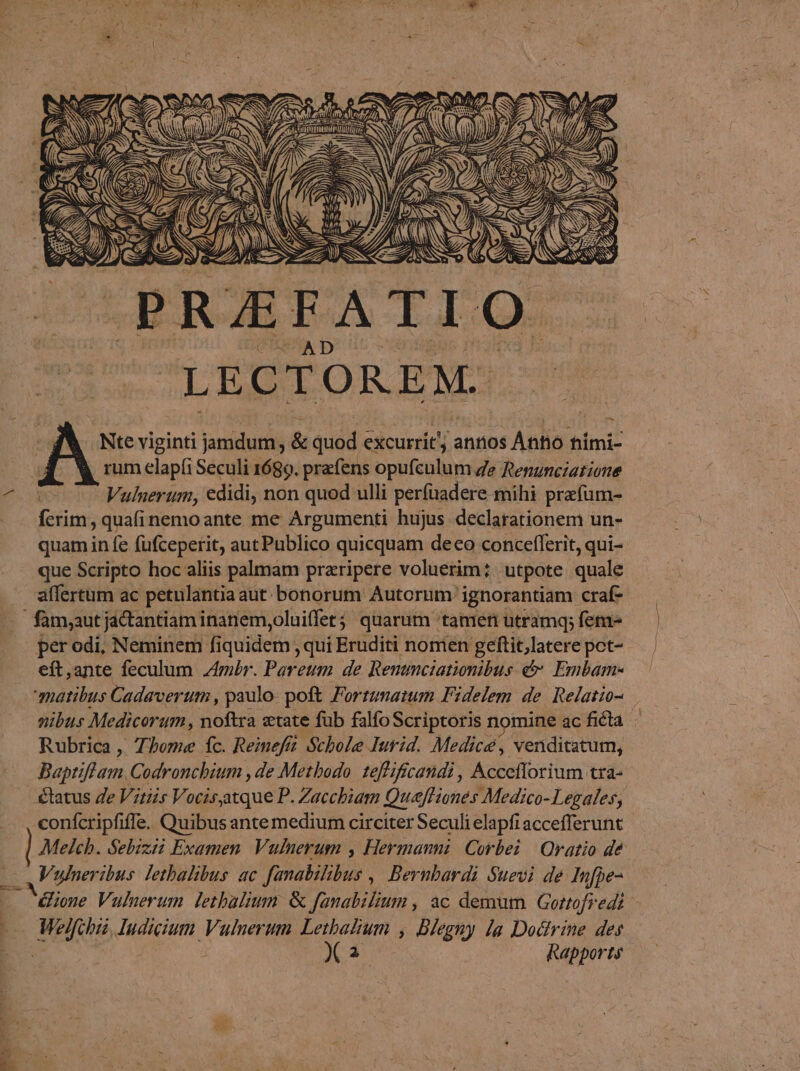 LECTOREM. Nte viginti jamdum, &amp; quod excurri ic: aníios Antio hími- rum elapíi Seculi 1689. prafens opufculum Ze Renunciatione Vulnerum, edidi, non quod ulli perfuadere mihi przfüm- eds ;quaíinemoante me Argumenti hujus declarationem un- quamin fe fufceperit, aut Publico quicquam deco conceflerit, qui- que Scripto hoc aliis palmam praripere voluerim? utpote quale affertum ac petulantiaaut bonorum Autorum ignorantiam craf- per odi, Neminem fiquidem ,quíi Eruditi nomen geftit,latere pct- eft,ante feculum mr. Pareum de Remmciationibus &amp; Embam- matibus Cadaveruti , paulo. poft Fortumatum Fidelem de. Relatio- nibus Medicorum, noftra «tate fub falfo Scriptoris nomine ac ficta Rubrica, Thome fc. Reinefii Schole Iurid. Medice; venditatum, Baptiflam.Codroncbium , de Methodo. teffificandi , Accefforium tra- tatus Ze Vitiis Vocisatque P. Zacchiam QuefHiones Medico-Legales, conífcripfiffe. Quibus ante medium circiter Seculi elapfi accefferunt Melch. Sebizii Examen. Vulnerum , Hermanni. Corbei | Qratio de — Vulneribus letbalibus ac famabilibus , Bernbardi Suevi de In )fbe- - diene Vulnerum lethalium &amp; fanabilium , ac demum Gortofredi TEE cim Vulnerum Eom ; Dlegny la Doctrine des X2 Rapports