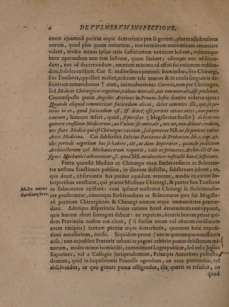 Wo. de 00 NE PVLNERM INSPECTIONE,. onem ejusmodi peritiae atque dexteritatis pre fe gerunt, plutes nihilominus eorum, quod plus quam notorium , nec terminum anatomicum enunciare valent, multo minus ipfius artis füfficientem notitianr habent ; vulneraque inter operandum non tam luflrant, quam faciunt; adeoque nec ad fecan- dum , nec ad decernendum , omnium minime ad effati fui rationem redden- dam,habiles exiftunt. Cur. E. radioribus ejusmodi hominibus, five Cbirurgi, - five Tonfores;appellari malintaarduum tale munus &amp; in caufis fanguinis de-- finitivam coneredamus ? cum , animadvertente Carezio,non per Chihmgen fcd Medicos Chirurgicos expertosyoulnus mortaleyaut non mortaleyeffe probezur. Circumfpedee proin ngelus Aretinus in Proc. Inflit. fentire videturajens: Quando Aliquid committitur faciendum alicui , debet commiti illi, qui ff ft pe ritus in eo, quod. faciendum. efl , € debet; effe. peritus totius artis ymonpartis - tantum , hinrqis infert , quod , /£ poteflas ( Magifiratus forfan ) oui iat quirere confilium PoPUpiEUS an Vulnus fet mortale , uec ney non debeat credere, zec flare Medico qui eft Chipunud tantum ,fedoporteat NB. ut fet peritus totius | Artis Medicine. | Cui fubfcribit Favius Pactanus de Probation. lib.t. cap. 47. ubi perizde negotium boc fe babere , ait , ac dum Imperator quando judicium «Architettorum wel. Mechanicorum requirit , vult ut primates Architetti 69 in». — fgnes Mecbanici advocentur ,[c. quod NB. mediocriter inftrutti baud fuffciant. - Porro quando Medico ac Chirurgo vero Barbitonfores ac Balneato- res noftros Sanctiones publice , in illorum defectu , fubftituere jubent , ea, qua decet, obfervantia has pariter equidem veneror, modo exearumIn- - terpretibus conítaret, qui prater Medicos Chirurgi, &amp; prater hos Tonfores Multo minut ac Balneatores ixsfbba cum ipfimet noftrates Chirurgi. fe Barbintonfo- Barbitenfores, ces profiteantur, omnesque Barbitonfores ac Balneatores jure fui Magifte- rii peritiam Chirurgicam &amp; Chirurgi nomen atque immunitates praten«- dant. Adeoque difparitatis hujus ratione haud determinata nonapparet, quis horum alteri furrogati debeat: ne repetam , neutris horum prout qui- dem Provinciz. noftre eos alunt, ( fi forfan unam vel alteram rariffimam avem excipias) tantum peritíz atque dexteritatis, quantum huic expedi- tioni neceflarium , ineffe. Siquidem prout ( nec in quocunque neceffitatis norum, multo minus homicidii, committunt Legespublicz , fed vela Judice Superiore, vel a Collegio Jurisprudentum , Principis Autoritate polleBteu f demum , quid in Inquifitionis Proceffu agendum, an reus puniendus, vel abíolvendus, ae quo gencre poxne aflligendus, ille, querit ac refcifcit, id NT quo