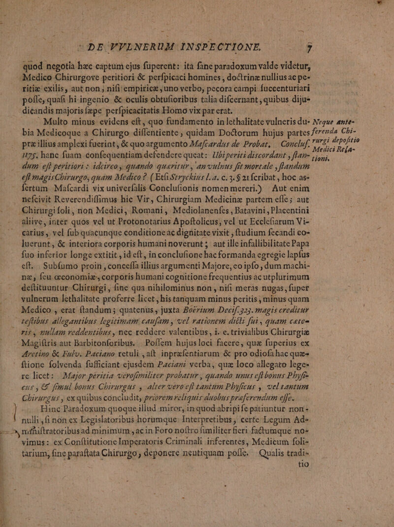 quod negotia hxc captum ejus füperent: ita fane paradoxum valde videtur, Medico Chirurgove peritiori &amp; perfpicaci homines , doctrinz nullius ac pe- ritie exilis, aut non ; nifi empirice ; uno vetbo, pecora campi. fuccenturiari poffe, quafi hi-ingenio &amp; oculis obtufioribus talia difcernant , quibus dija- dicandis majoris fepe perfpicacitatis. Homo vix par crat. — — Multo minus evidens eft, quo fundamento in lethalitate vulneris du» Negwe ante- bia Medicoque a Chirurgo diffettiente ; quidam Doctorum hujus partes f*rez2a Cbi- . pr&amp;illiusamplexi fuerint, &amp; quoargumento Mafcardaus de Probat, — Concluf. YjL Tp . 1/75. hanc fuam confequentiam defendere queat: Lbiperiti discardant y fHanm yip. dum efl peritiori : idcirco quando queritur , anvulnus fet mortale , flandum eff magisChirurgo, quam Medico 2. ( Etfi Stryckins La. c. 3. $ 21 fcribat , hoc as- fertum Mafcardi vix univerfalis Conclufionis nomen mereri.) Aut enim nefcivit Reverendiffimus hic Vir, Chirurgiam Medicina partem efle; aut .Chirurgi foli, non Medici, Romani, Mediolanenfes , Batavini , Placentini aliive, inter quos vel ut Protonotarius Apoftolicus, vel ut Buech onn Vi- carius , vel füb quacunque conditione ac dignitate vixit , ftudium fecandi co- luerunt, &amp; interiora corporis humaninoverunt; aut illinfallibiliiats Papa fuo inferior longe extitit id eft, in conclufione hac formanda egregie lapfus eft... Subfumo proin , conceffa illius argumenti Majore, eo ipfo dum machi- nz, feu ceconomiz, corporis humani cognitione frequentius ac utplurimum deftituuntur- Chirurgi, fine qua nihilominus non , nifi meras nugas, fupet vulnerum lethalitate proferre licet, histanquam minus peritis minus quam Medico , erat ftandum; quatenus , juxta Bocrzum Decif. 525. magis creditur 1 refibus Bidpéurilut legitimam caufam , vel rationem dicli fui , quam cate orisy nullam veddentibus, nec reddere valentibus, i. e. trivialibus Chirurgia | Masi aut Barbitonforibus. .Poflem hujusloci facere, qua fuperius ex Aretino &amp; Fulu. Paciano xetuli , alt. inprzfentiarum &amp; pro odiofahac quz ' fione folvenda fufficiant Non Paciani verba, quz loco allegato lege- re licet: | Major peritia verofemiliter probatur , quando: unus efl bonus Phyfr- eus , C7 finul bonus Cbiruvgus , alter veroefi tantum Phyfcus ,. veltantum Chirurgus , ex quibus concludit; priorem eliquis duobus praeferendum effe. ! Hinc re ass quoque illud miror, in quodabripi fe patiuntur. non - nulli ,fi non ex Legislatoribus horumque Interpretibus; certe Legum Ad» mfhiftratoribusad minimum , ac in Foro noftro fimiliter fieri fa&amp;umque no vimus: ex Conftitutione Imperatoris Criminali inferentes, Medicum foli- tarium, fine paraftata Chirurgo , deponere neutiquam pofle. — Qualis tradi- | tio