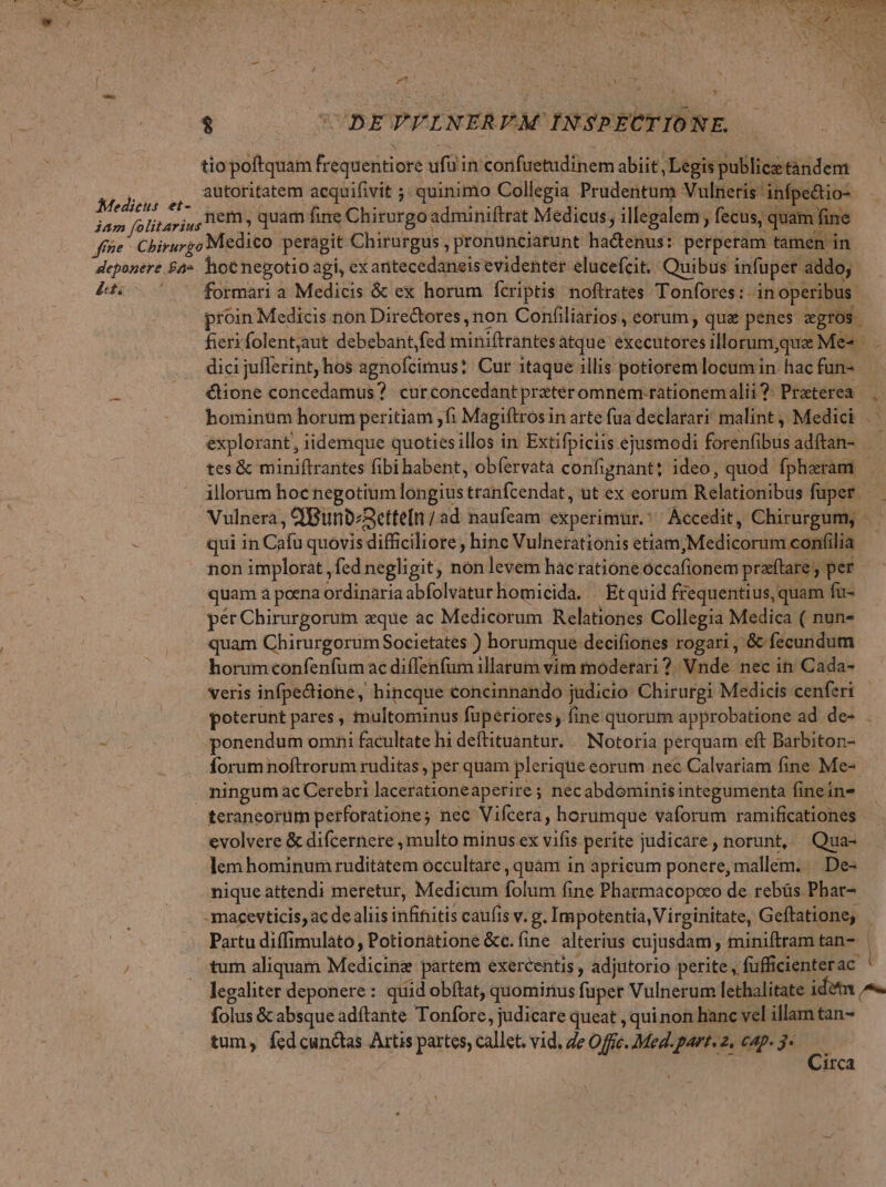 opa E nd — , Paul VALE ; hj nem, quam fine Chirurgoadminiftrat Medicus; illegalem , fecus, quam fine formari a Medicis &amp; ex horum fcriptis noftrates Tonfores: in operibus. proin Medicis non Directores, non Confiliarios, eorum, qua penes zgros fieri folentjaut debebant,fed miniftrantes atque executores illorum,que Me« . dici juflerint hos agnofcimus? Cur itaque illis potiorem locumin hac fun- €tone concedamus? curconcedantpreteromnem.rationemalii?. Praterea bominüm horum peritiam ;fi Magiftros in arte fua declarari: malint , Medici explorant, iidemque quotiesillos in Extifpiciis ejusmodi forenfibusadftan- tes &amp; miniftrantes fibi habent, obfervata confignant; ideo, quod fpharam - illorum hoc negotium longius tranfcendat, ut ex eorum Relationibus fuper — qui in Cafu quovis difficiliore , hinc Vulnerationis etiam,Medicorum confilia non implorat , fed negligit, nón levem hac ratione occafionem praeftare , per pér Chirurgorum eque ac Medicorum Relationes Collegia Medica ( nun- quam Chirurgorum Societates ) horumque decifiones rogari, &amp; fecundum horumconfenfum ac diffenfum illarum vim tnodetari ?. Vnde nec in Cada- Veris infpectione, hincque €oncinnando judicio Chirurgi Medicis cenferi poterunt pares , multominus fuperiores, fine quorum approbatione ad de- . ponendum omni facultate hi deftituantur. /. Notoria perquam eft Barbiton- forum noftrorum ruditas , per quam plerique eorum nec Calvariam fine Me- ningum ac Cerebri lacerationeaperire ; nec abdominis integumenta finein- tcraneortim perforatione; nec Vifcera, horumque vaforum ramificationes evolvere &amp; difcernere , multo minus ex vifis perite judicare, norunt, Qua- lem hominum ruditatem occultare , quàm in apricum ponere, mallem. | De- nique attendi meretur, Medicum folum fine Pharmacopoco de rebüs Pbar- Partu diffimulato, Potionátione &amp;c.fine alterius cujusdam , miniftram tan-. tum aliquam Medicing partem exercentis , adjutorio petite, fufficienterac legaliter deponere: quid obftat, quominus fuper Vulnerum lethalitate idet ^. folus &amp; absque adítante Tonfore, judicare queat , qui non hanc vel illam tan- irca