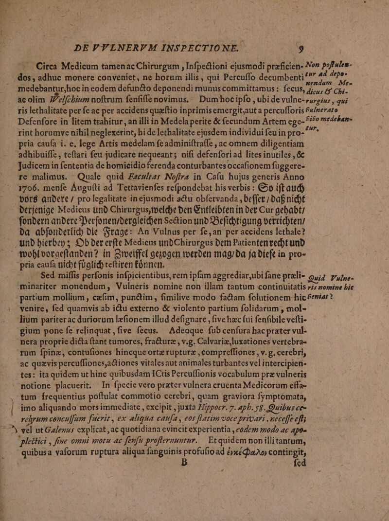 — . Circa Medicum tamenac Chirurgum , Infpectioni ejusmodi praficien- Non poffules- . dos, adhuc monere conveniet, ne horum illis, qui Percuffo decumbenti* T ra N ; à mendum Mes medebantur;hoc in eodem defuncto deponendi munus committamus : fecus, j;,, ey C5. acolim JZe/fcbium noftrum fenfiffe novimus, Dum hocipfo , ubi de vulne- 777g iu; , 2ui ris lethalitate per fe ac per accidens queeftio inprimis emergit;aut a percufforis f/nerato Defenfore in litem trahitur, an illi in Medela perite &amp; fecundum Artem ege- ^o medeban- rint horumve nihil neglexetint, hi de lethalitate ejusdem individui feu in pro-^^^* » pria caufa i. e, lege Artis medelam fe adminiftraffe , ac omnem diligentiam adhibuiffe, teftari feu judicare nequeant; nifi defenforiad lites inutiles , &amp; Judicem in fententia de homicidio ferenda conturbantes occafionem fuggere- re malimus. Quale quid Fzcw/rzs Nof/ra in Cafu hujus generis Anno 1706. menfe Áugu(ti ad Tettavienfes refpondebat his verbis : 50 ift aud) tor$ anDete / prolegalitate inejusmodi a&amp;u obfervanda , beffet ; baf nicbf - berjenige Medicus unà Chirurgus,toeldbe ben Cntfeibten in Det Cur gebabt? fonbern anbete Serfonen/beraleid)en Se&amp;ion unb SBefitbtíaung vervicten/ Da abfonberííd) Die (Stage: An Vulnus per fe,an per accidens lethale? unb bietbep s £9b ber erfte Medicus uinbChirurgus Dem Patienten vecbt unb tooblboraeftanben? ín Stoeiffel geyogcn toerben mag/ba ja biefe in pro- pria caufa nicbt fügfídb teftiren Eónnen, XE Sed miffis perfonis infpicientibus, rem ipfam aggtediar,ubi fane prali- Quid Y'ulne- .minariter monendum, Vulneris nomine non illam tantum continuitatis rs zomize bic partium mollium , czfim, pundim, fimilive modo fadam folutionem hic feniar? | venire, fed quamvis ab idu externo &amp; violento partium folidarum , mol- lium pariterac duriorum lefionem illud defignare , five hac (ui fenfibile vefti- gium pone fe relinquat, five fecus. Adeoque fub cenfura hac prater vul- nera proptie dicta ftant tumores, fracturz , v.g. Calvariz,luxationes vertebra- rum fpinz, contufiones hincqueortz rupturz , compreffiones , v. g. cerebri, ac quzvis percuffiones,adtiones vitalesaut animales turbantes vel intercipien- tes: itaquidem ut hinc quibusdam ICtis Percutfionis vocabulum pra vulneris : notione placuerit. In fpecie vero prater vulnera cruenta Medicorum effa- , tum Írequentius poftulat commotio cerebri, quam graviora fymptómata, | imo aliquando mors immediate , excipit , juxta Hippocr. 7. apb. yg. .Quiburce- velyum concul[um fuerit , ex aliqua caufa, vos [latim voce privari . neceffe eft; 7^ vel ut Galezus cxplicat,ac quotidiana evincitexperientia ,e04e7 odo ac apo- pleitici , ffe omni motu ac fenfu proferuntur. Etquidem nonillitantum, quibusa vaforum ruptura aliqua fanguinis Ad ad éyxéQha2oy contingit, fcd 9g