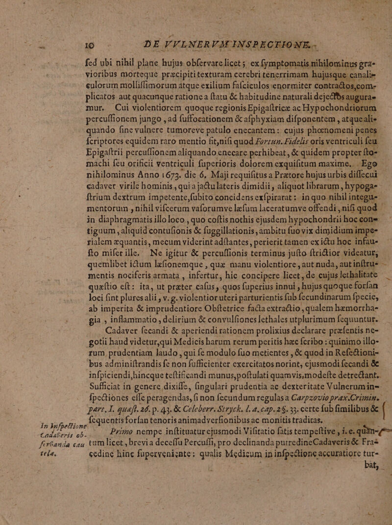 LES UR rs DE VFLNERVM INSPECIIONE.. fed ubi nihil plane hujus obfervare licet ex [ymptomatis, Mibilbgincs gris vioribus morteque przcipititexturam cerebri tenerrimam hujusque canalie eulorum molliffimorum atque exilium fafciculos:enormiter contra&amp;tos,com- plicatos aut quacunque rationea ftatu &amp; habitudine naturali dejecfbs augura- mur. Cui violentiorem quoque regionis Epiga(tricz ac Hypochondriorum pereuffionem jungo , ad fuffocationem &amp; afphyxiam difponentem , atqueali» quando fine vulnere tumoreve patulo enecantem :: cujus phornomeni penes Ícriptores equidem raro mentio fit,nifi quod Foz. Fidelis oris ventriculi feu Epiga(trii percuffionem aliquando enecare perhibeat , &amp; quidem propter. fto-- machi feu orificii ventriculi fuperioris dolorem exquifitum maxime.. -Ego nihilominus Anno 1673. die 6, Maji requifitus a Prtore hujusi urbis diffecui cadaver virile hominis. quia ja&amp;u lateris dimidii , aliquot librarum ; hypoga- : ftrium dextrum impetente,fubito concidens exfpirarat: inquo. nibil; integus. mentorum , nihil vifcerum vaforumve lzfum laceratumve offendi , nifi quod in diaphragmatis illoloco , quo coftis nothis ejusdem hypochondtii hoc cone tigaum aliquid contulionis &amp; fuggillationis, ambitu fuo vix dimidium impe- rialem equantis, mecum viderint ad(lantes,, perierit tamen ex ictu hoc infau- fto miferille.' Ne igitur &amp; percuffionis terminus juíto ftri&amp;ior videatur; quemlibet idum lzfionemque , que manu violentiore , aut nuda, autinfirus — mentis nociferis armata , infertur, hic concipere Non de cujus lethalitate quzítio cft: ita, ut ptater cafus , quos fuperius innui ; hujusquoque forfan loci fint plures alii , v.g. violentior uteri parturientis fub T eGEdi acu fpecie; ab imperita Utere ree Obftetrice facla extractio , qualem hezmorrha- gia , inflammatio, delirium &amp; convulfiones lethales utplurimum fequuntut. ... Cadaver fecandi &amp; aperiendi rationem prolixius declarare przfentis ne- gotii haud videtur,qui Medicis harum rerum peritis hac fcribo : quinimo illo- rum, prudentiam laudo , qui fe modulo fuo metientes , &amp; quod in Refe&amp;ioni- bus adminiftrandis fe non fufficienter exercitatos norint, ejusmodi fecandi &amp; infpiciendi,hincque tefti&amp;£candi munus,poftulati quamvis,modefte detrectant.. Sufficiat in genere, dixilTe, fingulari prudentia ac dexteritate Vulaerum ine - Ípectiones effe peragendas, fi non fecundum regulasa Carpzovio prax.Crimin. part. L. quaft. 26. p. 43. &amp; Celeberr. Stryck. L. a. cap. 2 . 33. certe fub fimilibus &amp; Jj peus , Ícquentis forían tenorisanimadverfionibusac monitistradiras. — - 2 VafpetTione EXT ors oA) Primo nempe inftituatur ejusmodi Vifitatio fatis tempeftive Lie qitm«qe- firfanda cau. Untü licet , brevia deceffu Percuffi, pro declinanda putredineCadaveris &amp; Fras tea. ccdine hinc fuperveni;nte; qualis Medicum ii ipie pns accuratiore tur- n bat, -