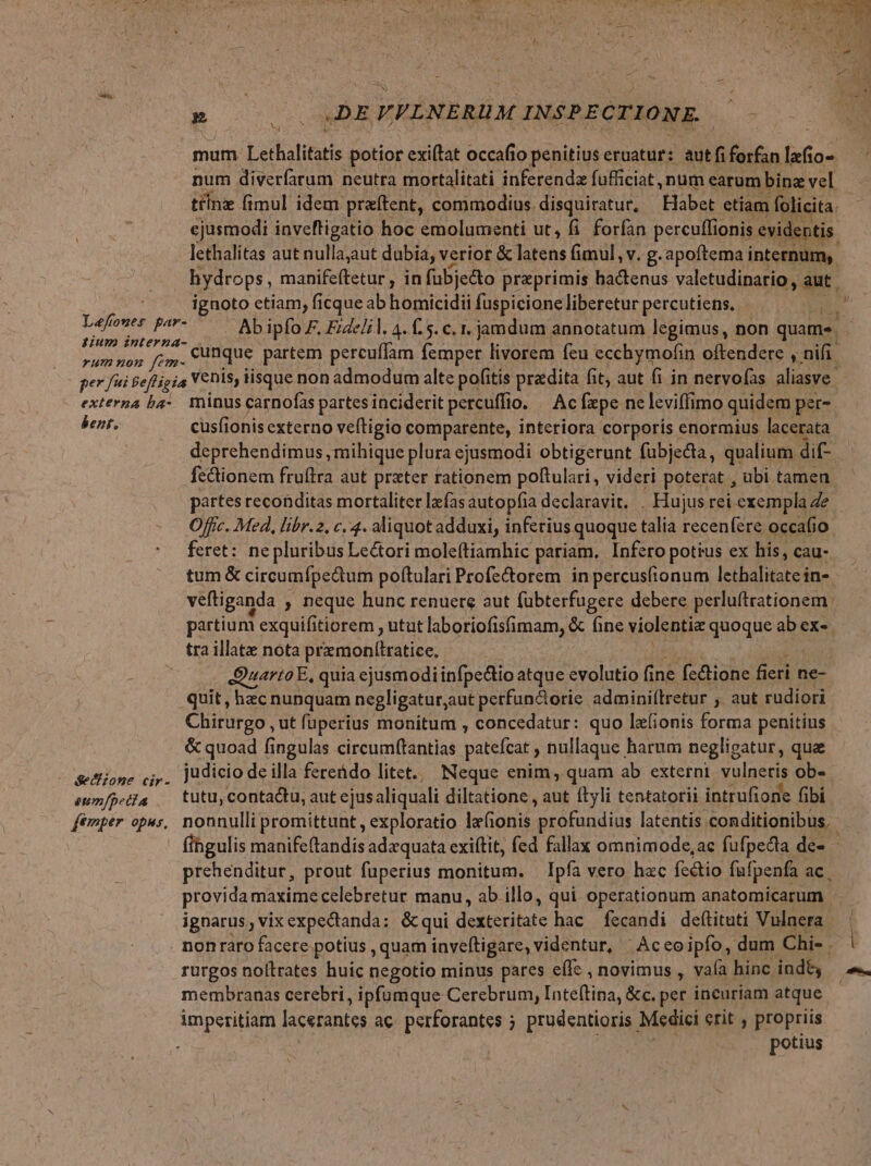 -— VVLNERUM INSPECTIONE. Lefoner par- tium interna- rum non fem- num diverfarum neutra mortalitati inferenda fufficiat , nüm earum bine vel tcnz fimul idem. praftent, commodius disquiratur, Habet etiam folicita. lethalitas aut nullaut dubia, verior &amp; latens (imul, v. g. apoftema internum, bent, Secizone cir- eum/pecia femper opus, cusfionis externo veítigio comparente, interiora corporís enormius lacerata deprehendimus , mihique plura ejusmodi obtigerunt fubjedta, qualium. dif- fcctionem fruftra aut prxter rationem poftulari, videri poterat , ubi tamen partes reconditas mortaliter las autopfia declaravit. . Hujus rei exempla Ze Offic. Med, libr.2, c. 4. aliquotadduxi, inferius quoque talia recenfere occafio. feret: nepluribus Lectori mole(tiamhic pariam, Infero potius ex his, cau- tum &amp; circumfpectum poftulari Profe&amp;orem in percusfionum lcibalitated in- veftiganda , neque hunc renuere aut fübterfugere debere perluftrationem. partium 1 exquifitiorem, utut laboriofisfimam, &amp; fine violentiz gnogue abex-. tra illate nota pramonftratice, Quarto E, quia ejusmodiinfpe&amp;tio atque evolutio fine fe&amp;ione fieri ne- quit, hzc nunquam negligatur;aut perfun&amp;orie adminiftretur ;. aut rudiori Chirurgo , ut fuperius monitum , concedatur: quo lefionis forma penitius &amp; quoad fingulas circumftantias patefüat nullaque harum negligatur, que judicio de illa ferendo litet. Neque enim, quam ab externi. vulnetis ob- tutu, contactu, aut ejus aliquali diltatione , aut (lli tentatorii intrufione fibi ignarus, vix expectanda: &amp;qui dexteritate hac fecandi deítituti Vulnera rurgos noftrates huic negotio minus pares effc , novimus , vaía hinc ind&amp; membranas cerebri, ipfumque Cerebrum, Inte(tina, &amp;c. per incuriam atque imperitiam lacerantes ac perforantes ; prudentioris Medici erit , propriis potius