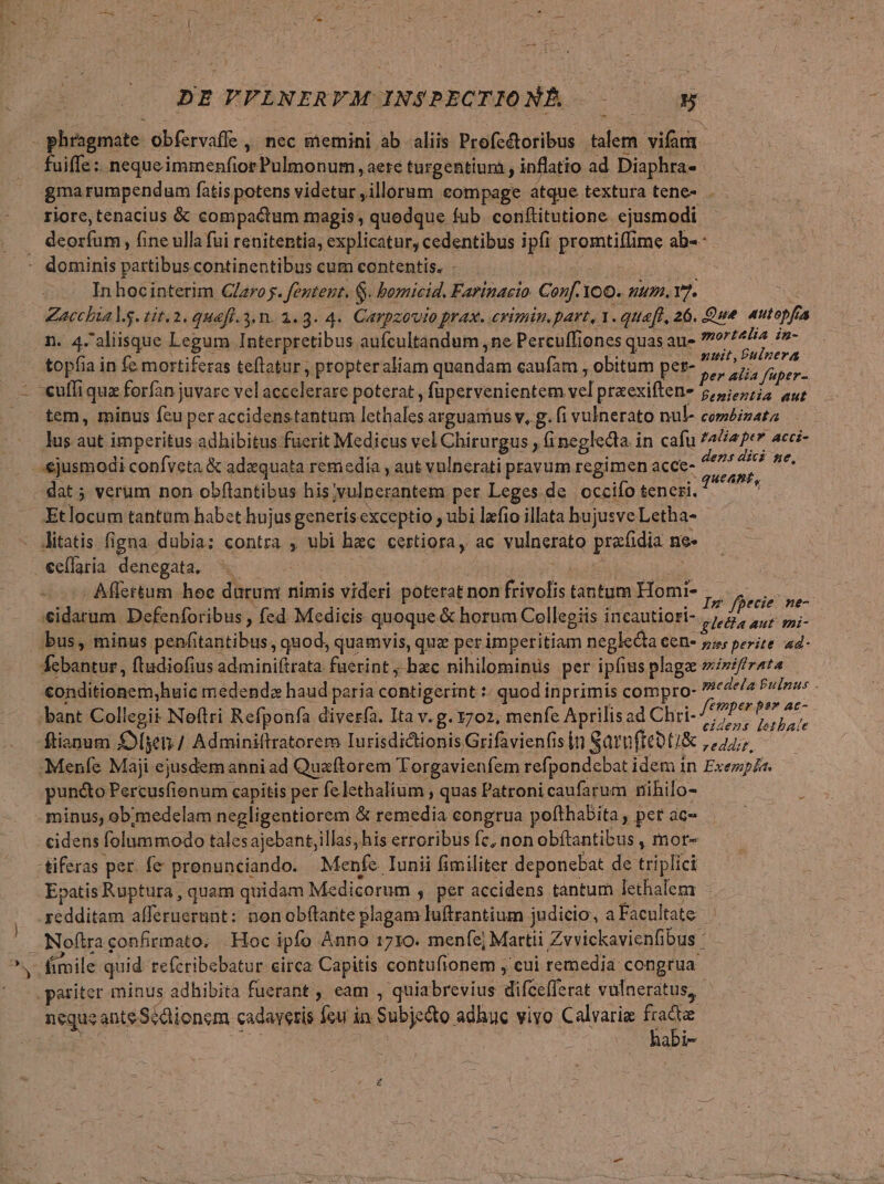 DE TPPLRNERFM INSPECTIO NAÁ-- c0 : gone obfervaffe ,' nec memini ab aliis Profcétoribus sid vii uiffz : nequeimmenfior Pulmonum, aere turgentium , inflatio ad Diaphra- gma rumpendum fatis potens videtur , illorum compage atque textura tene- . - riore, tenacius &amp; compactum magis , quodque ; fub. conftitutione ejusmodi . deorfum, fine ulla füi renitentia, explicatur, cedentibus ipfi inem me ab-- - dominis partibus continentibus cum contentis. . Inhocintetim Claroj. feztent. G. bormicid. Farinacio Conf.1 IOO. ZU), 7. ; Zacchia lg. tit. 2. quefl.3.n. 1.3. 4. Carpzovio pras. cvimin.part, 1. quaft, 26. Que 4utopfr 4 n. 4. aliisque Legum Interpretibus aufcultandum ne Percuffiones quate mort4Ha Pe- topfia in fe mortiferas teftatur , propteraliam qnandasm caufam , obitum per- M: - -euffi iquz forfan juvare ydlamtbuus poterat, fapervenientem vd praexiften- 7 finiciita Aut tem, minus feu peraccidenstantum lethales arguamus v, g. fi vulnerato nul- coméizata lus aut imperitus adhibitus fuerit Medicus vel Chirurgus , finegledla i in cafu ?4liaper acci- ejusmodi confveta &amp; adaequata remedia , aut vulnerati pravum regimen acce- ici es ARR dat; verum non obftantibus his ,vulperantem per Leges de. occiío teneri. 4 7 Etlocum tantum habet hujus generis exceptio ; ubi lzfio illata hujusve Letha- Jitatis figna dubia: contra , ubi hac certiora, ac vulnerato prafidia nee €effaria denegata. - . Alettum hoc Dioni nimis videri poterat non fivolis tantum Homi- babies asini Defenforibus , fed Medicis quoque &amp; horum Cellegiis incautiori- I Usdadd CA bus, minus penfitantibus, quod, quamvis, quz per imperitiam neglecta CCD* pror perite ad-- febantur, ftudiofius adminiftrata fuerint , hzc nihilominus per ipfius plagae »iniftrata Condiüionem, huic medendz haud paria contigerint :: quod inprimis compro- ^c4*/2 Pile - -bant Collegii Neftri Refponfa. diverfa. Ita v. g. 1702, menfe Aprilis ad Chri- Dre ftianum £ge / Adminiftratorem Iurisdidtionis Grifavienfis [n Satfteoti&amp; veddiz. Menfe Maji ejusdem anni ad Quaftorem Torgavienfem refpondcbat idem in Exe. puncto Percusfionum capitis per fe lethalium , quas Patroni caufarum rihilo- 3 minus, ob;medelam negligentiorem &amp; remedia congrua pofthabita , pet ac ; cidens folummodo talesajebant,illas, his erroribus fc, non obítantibus , mor- -tiferas per. fe prenunciando. Menfe Iunii fimiliter deponebat de triplici Epatis Ruptura , quam quidam Medicorum , per accidens tantum lethalem - redditam affernernnt: nonobftante plagam luftrantium judicio, a Facultate ; Noftra confirmato, . Hoc ipfo Anno 1710. menfe] Martii Zvvickavienfibus - fimile quid refcribebatur eirca Capitis contufionem , cui remedia congrua pariter minus adhibita fuerant , eam , quiabrevius lifGelferat vulneratus, neque ante Sédionem cadaveris feu in. Subje&amp;to. adhuc vivo Calvariz id bf uk abi-