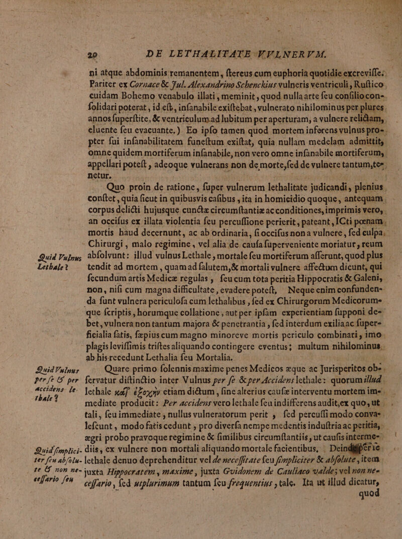 ni atque abdominis remanentem, ftereus cum euphoria quotidie excrevilTe: Patitet ex Corzace &amp; 7ul. Alexandrino Schenckius vulneris ventriculi , Ruftico cuidam Bohemo venabulo illati , meminit , quod nullaarte feu confilio con- folidati poterat , id e(b, infanabile exiftebat , vulnerato nihilominus per plures annos fuperftite, &amp; ventriculum.ad lubitum per aperturam, a vulnere relidam, eluente feu evacuante.). Eo ipfo tamen quod mortem inferens vulnus pro - pter fui infanabilitatem funeftum exiítat, quia nullam medelam admittit; omne quidem mortiferum infanabile, non vero omne infanabile mortiferum; appellari poteft , adeoque vulnerans non de morte,fcd de vulnere tantum,tee, netur. | i um ne Ba uj Quo proin de ratione, fuper vulnerum lethalitate judicandi, plenius conftet , quia ficut in quibusvis cafibus , ita in homicidio quoque, antequam . corpus delicti hujusque cunctz circum(tantiz acconditiones, imprimis vero, . an occifus ex illata violentia fcu percuffione perierit, pateant, ICti poenam, mortis haud decernunt, ac ab ordinaria, fi occifus nona vulnere , fed culpa. Chirurgi , malo regimine, vel alia de caufa fuperveniente moriatur, reum Quid Vulnus abfolvunt: illud vulnus Lethale , mortale feu mortiferum afferunt, quod plus Lebale? .— tendit ad mortem , quamad falutem,&amp; mortali vulnere affe&amp;um dicunt, qui fecundum artis Medice regulas ,' feucum tota peritia Hippocratis &amp; Galeni, non, nifi cum magna difficultate , evadere poteft, Neque enim confunden-- da funt vulnera periculofa cum lethalibus , fed ex Chirurgorum Medicorum que fcriptis , horumque collatione , aut per ipfam experientiam füpponi de- bet, vulnera non tantum majora &amp; penetrantia , fed interdum exiliaac fuper- ficialia fatis, fxpius cum magno minoreve mortis periculo combinati , imo. - plagisleviffimis triftesaliquando contingere eventus; multum nihilominus. ab hisrecedunt Lethalia feu Mortalia. : D uid Vylpur Quare primo folennis maxime penes Medicos que ac Jurisperitos ob». Per fe &amp;' per. fervatur diftindio inter Vulnus per fe &amp; per Accidens lethale:: quorum lud. Wii ^. lethale su]. &amp;Zoxjy étiam di&amp;um , (ine alterius caufz interventu mortem im« idit: mediate producit: Per accidezs vero lethale feu indifferensaudit,ex quo, ut | . tali, feu immediate , nullus vulneratorum perit , fed percu(fimodo convas . lefcunt , modo fatis cedunt pro diverfa nempe medentis induftriaac peritia, egri probo pravoque regimine &amp; fimilibus circumflantiis ut caufis interme- Quid fmplici- diis, ex vulnere non mortali aliquando mortale facientibus, | Dein er eric C: ter feu ab/slu- lethale denuo deprehenditur vel Ze »eceffr ate feu fGmrpliciter &amp; abfolute , item fe 0 209 ?*- Yaxta. Hippocratem , maxime , juxta Guidozem de Cauliaco ualdes vel nom ne« ecffario fé. ario ; fed wiplurimum tantum fcu frequentius , tale. Ita ut illud dein ! quo