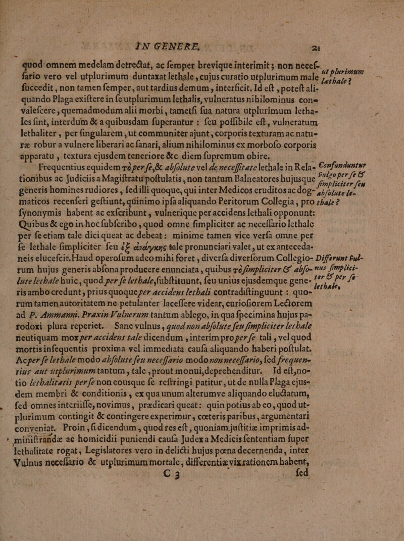 quod-omnem medelam detretat, ac femper brevique interimit; non necef-- fatio vero vel utplurimum duntaxat lethale , cujus curatio utplurimum male stis fuccedit , non tamen femper, aut tardius demum , interficit. Id eft , poteft ali- quando Plaga exiftere in fe utplurimum lethalis, vulneratus nihilominus. cone valefcere , quemadmodum alii morbi , tametfi fua natura utplurimum letha- les fint, interdum &amp; a quibusdam fuperantur : feu poffibile eft, vulneratum. lethaliter , per fingularem ,ut communiter ajunt , corporis texturam ac natu rx robur a vulnere liberari ac fanari, alium nihilominus ex morbofo corporis apparatu , textura ejusdem teneriore &amp;c diem fupremum obire. j Frequentius equidem v2 per fe,&amp; abfolute vel de neceffitatelethale in Rela- €onfendwntnr tionibus ac Judiciis a Magiftratu poftulatis , non tantum Balneatores hujusque s, p generis homines rudiores , fedilli quoque, qui inter Medicos eruditosac dog- iA Voted. maticos recenferi geftiunt, quinimo ipfa aliquando Peritorum Collegia , pro z54/e ? fynonymis habent ac exfcribunt , vulnerique peraccidens lethali opponunt: rum hujus generis abfona producere enunciata , quibus zc /pspliciter € abfo- lute letbale huic , quod per fe letbale,fübftituunt, feu unius ejusdemque gene- r / Sei e risambo credunt , priusquoqueger accidens lethal contradiftinguunt : quo- — ^ rum tamenautoritatem ne petulanter laceffere videar, curiofiorem Lectorem ad P. dmmanni. Praxin Vulnerum tantum ablego, in qua fpecimina hujus pa- : rodoxi plura reperiet. Sane vulnus, quod gon abfolute feu frmpliciter letbale neutiquam moxe accidens tale dicendum , interim pro per fe tali , vel quod - mortisinfequentis proxima vel immediata caufa aliquando haberi poftulat. - Acper fe letbale modo abfolute feu necefJario modo gon neceffario, fed frequen- tius aut utplurimumtapntum , tale ;prout monui,deprehenditur. Id eftjno- tio Jezbalitatis perfe non eousque fe. reftringi patitur , ut de nulla Plaga ejus- dem membri &amp; conditionis , ex qua unum alterumve aliquando eludtatum, fed omnes intcriiffe, novimus, praedicari queat: quin potiusab eo, quod ut- plurimum contingit &amp; contingere experimur, ceteris paribus , argumentari conveniat. Proin,fidicendum, quod res eft , quoniam juftitiz imprimis ad- Dosen d Bs ub E : NUR : ' miniftrandz ac homicidii puniendi caufa Judexa Medicisfententiam fuper lethalitate rogat, Legislatores vero in delicti hujus poena decernenda, inter. Vulnus necefíario &amp; utplurimum mortale , differentia vixrationem Deos: aC 3 : . ÀAed.