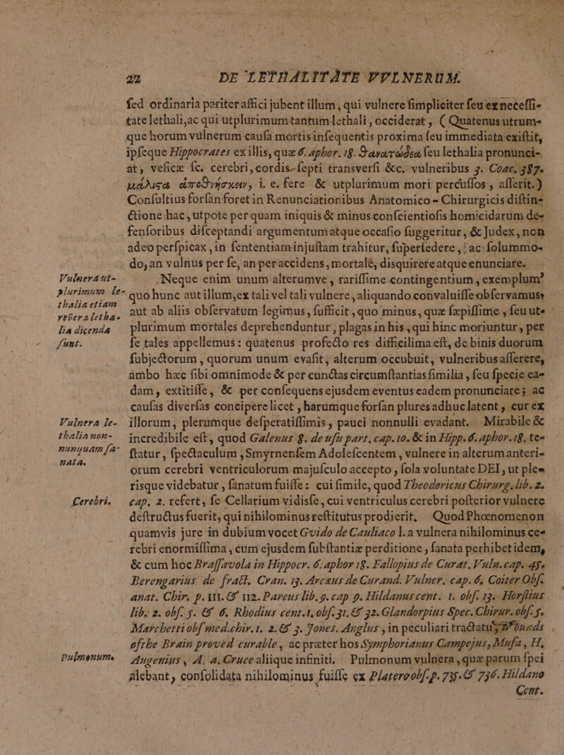 fcd otdinaria periteraffci jubent illum , qui vulnere fimpliciter feu ex neceffi- tate lethaliac qui utplurimum tantum L-thali occiderat , ( Quatenus utrum- que horum vülnerum caufa mortisinfequentis proxima feu immediata exiftit, ipfeque Hippocrates exillis, quz & aphor. 19. S'ayaa'adeo (eu lethalia pronunci- at, veficz fc. cerebri » cordis. fepti transverfi &c. vulneribus 3. Cozc. 387. paa dumoOvérxer, i. e. fere. & utplurimum mori percuffos , aflerit.) Confultius forfan foret in Renunciationibus Anatomico - Chirurgicis diftins &ione hac ,utpote perquam iniquis & minus confcientiofis homicidarüm de« fenforibus difceptandi argumentumatque occafio fuggetitur, & Judex , non adeo perfpicax ,in fententiam injuftam trahitur, fuperfedere , : ac- folummo- —; do,an vulnus per fe, an peraccidens , mortale; disquirereatqueenunciare. Vulnera ut- -Neque enim unum alterumve , rariffime contingentium , exemplum? plurimum fe- quo hunc aut illum;ex tali vel tali vate aliquando convaluiffe obfervamuss ^ thalia etiam rrperaleba. 9Ut ab alüs obfervatum legimus, (üficits quo: minus, qui fepiffime , feuute liadicends plurimum mortales deprehenduntur , plagas in his , qui hinc moriuntur, per funt. fc tales appellemus: quatenus profedto res difficilima eft, de binis duorum fubje&orum , quorum uaum evafit, alterum occubuit , vulneribus afferere, ambo hzc fibi omnimode & per tinae circumftantias fimilia , feu fpecie: ea- dam, extitiffe, & per confequens ejusdem eventus eadem pronunciare; ac caufas diverfas concipere licet ,harumque forfan pluresadhuclatent , cur ex Vulgera Ie-. illorum, plerumque defpetatif imis, pauci nonnulli evadant. — Mirabile & thalia non- va ctdabade eft, quod Galezur 8. de ufu part, cap. to. & in Hipp. €. apbor. 18. te« T o /^ fatur, fpedaculum , Smyrnenfem Adolefcentem , vulnete in alterumanteri- fw orum cerebri ventriculorum majufculo accepto , fola voluntate DEI, ut ple» risque videbatur , fanatum fuiffe: cui fimile, quod Theodoricus Chirurg. lib. 2. Cerebpri, — cap, 2. refert, fe eli vidisfe, cui ventriculus cerebri pofterior vulnere deftructus fuerit, qui nihilominus ceftitütus prodierit, QuodPhomomenon - quamvis jure in dubium vocet Guido Je Cauliaco l.a vulnera nihilominus ce« rebri enormiffima , cum ejusdem fubftantia perditione , fanata perhibet idem, & cum hoc ufeila: in Hippocr. 6. aphor 18. Fallopius de Curat. Vulg.cap. dy. Berengarius. de. fratt. Cran. ig. Arcsus de Curand. Vulper. cap. & Coiter Obf. anat. Chir. p. AY. €? v2. Pareus lib. g. cap. p. Hildanus cent. 1. obf 13. Horflius lib. 2. obf. 5. €) 6. Rhodius cent.t. obf. 31.67 32. Glandorpits &pec. Chirur. obf. f. Marchetti obf smed.ebir. 1. 2.69 3. Tones. Ayglus , in peculiari s nme eft he Brain proved curable , ac prater hos Sympborianus Gampejus, Mufa , H. PubmenuP. — Aycepiuy , A, a. Gruce aliique infiniti, Pulmonum vulnera , quz parum fpei &lcbant , confolidata nihilominus filis ex Pjateroob[. p. 735.8 736. Hildano Gent.