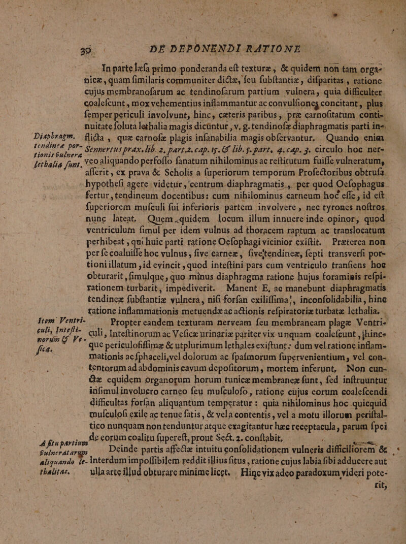 , : Á^ t . P DE DEPONENDI RATIONE — —.. Inpattelafa primo ponderanda eft texture , & quidem non tam orga- nicz , quam fimilaris communiter dicz, feu fubftantiz , difparitas,, ratione cujus membranofarum ac tendinofarum partium vulnera, quia difficulter coalefcunt , mox vehementius inflammantur ac convulfiones concitant, plus femper periculi involvunt, hinc, cateris paribus , pre carnofitatum conti- nuitate foluta lethalia magis dicüntur , v, g. tendinofz diaphragmatis parti in«. Diapbragm. | flicla , quz carnofz plagis infanabilia magis obfervantur, Quando enim Weide Senpertus prax. lib. 2, part.2. cap. ty. C lib. j- part, 4.cap. 3. circulo hoc ner- Jet balia funt, £0 aliqnando perfoffo fanatum nihilominus ac reftitutum fuiffe vulneratum, . allerit, ex prava & Scholis a fuperiorum temporum Profectoribus obtrufa - hypothefi agere. videtur , centrum diaphragmatis , pet quod Ocfophagus - fertur, tendineum docentibus: cum nihilominus carneum hoé effe, id eít fuperiorem mufculi fui inferioris partem. involvere , nec tyrones noftros. nunc lateat, Quem.quidem locum illum innuere inde opinor, quod . ventriculum fimul per idem vulnus ad thoracem raptum ac translocatum perhibeat ; qui huic parti ratione Oefophagi vicinior exiftit. — Preterea non per fe coaluiffe hoc vulnus; five carnez, fiveitendinez, fepti transverfi por- tioni illatum id evincit , quod inteftini pars cum ventriculo tranfiens hoe obturarit , fimulque , quo minus diaphragma ratione hujus foraminis refpi- . rationem turbarit, impediverit. Manent E, ac manebunt diaphragmatis tendineg fubftantie vulnera, nii forfan exiliffima!, inconfolidabilia , hinc ratione inflammationis metuendx ac actionis refpiratoriz turbata lethalia. Item. Ventri-— Propter eandem texturam nerveam feu membraneam plage Ventri« pants . culi, Inteftinorum ac Vefice urinaria pariter vix unquam coalefcunt , hinc. f x: que periculofiffims & utplurimum lethalesexiftunt: dum velratione inflam- mationis ac fphaceli,vel dolorum ac fpaimornm fupervenientium; vcl con-. ' tentorum ad abdominis cavum depofitorum , mortem inferunt, Non cun-. &z equidem organorum horum tunicz membranegz funt, fed inftruuntur infimulinvoluero carneo feu mufculofo, ratione cnjus eorum coalefcendi difficultas forfan aliquantum temperatur : quia nihilominus hoc quicquid mulculofi exile ac tenue fatis , & vela contentis , vel a motu illorum periftal- tico nunquam non tenduntur atque exagitantur hac receptacula , parum fpei 4 ftu pasti th E m coalitu fupereft, pront Se£t. 2. conftabit, v lav pete £ulperatargpn , einde partis affect: intuitu confolidationem vulneris difficiliorem & c aliquando ie- interdum impolfibilem reddit illius fitus , ratione cujus labia fibi adducere aut tbalitas. — vaarteillud obturare minimelicet. / Hincvixadeo paradoxum videri pote- tit, f