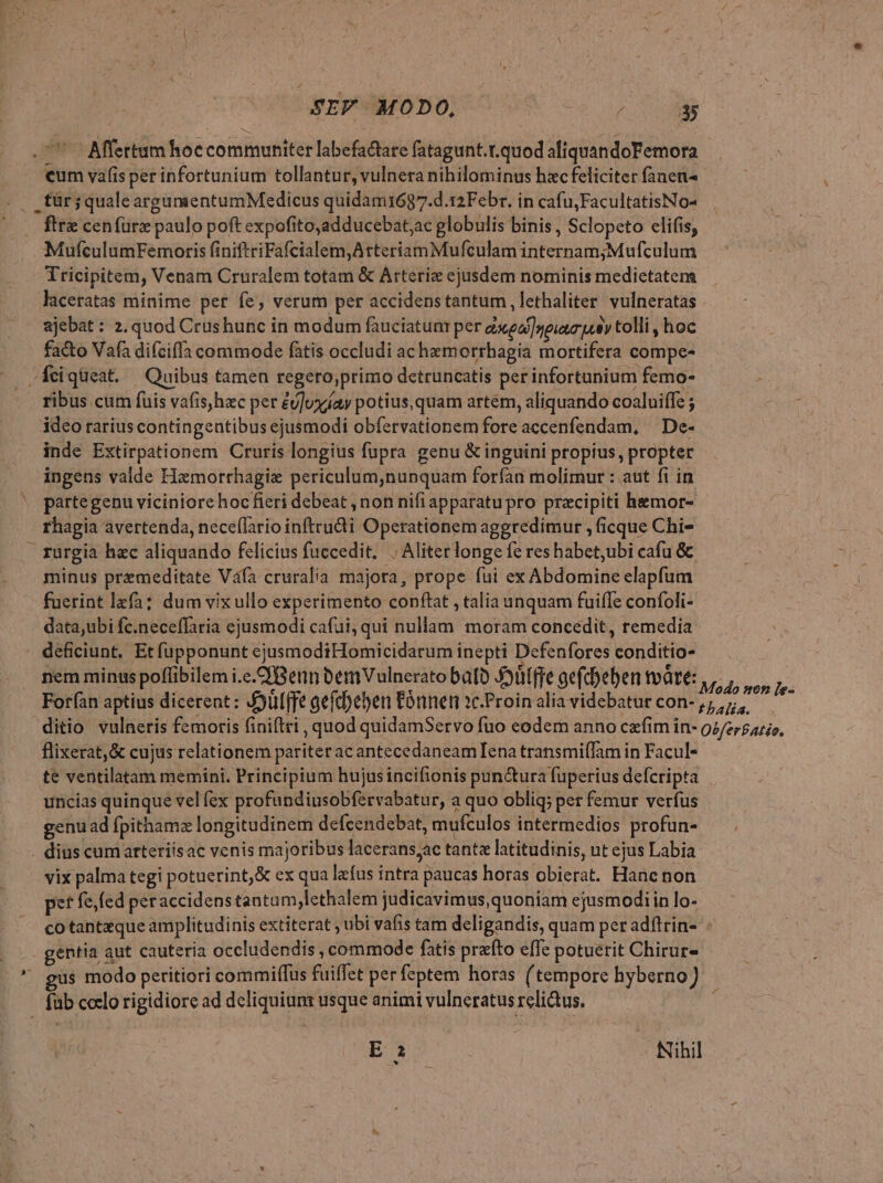 7 — Mertum hoc communiter labefactare fatagunt.t.quod aliquandoFemora €um vafis per infortunium tollantur, vulnera nihilominus hacfeliciter fanen^ für; qualeargumentumMedicus quidam1687.d.12Febr. in cafu,FacultatisNo- ftre cenfürz paulo poft expofito,adducebat;ac globulis binis , Sclopeto elifis, MufculumFemoris finiftriFafcialem,AtteriamMufculam internam;Mufculum Tricipitem, Venam Cruralem totam &amp; Arteriz ejusdem nominis medietatem laceratas minime pet fe, verum per accidenstantum, lethaliter vulneratas ajebat : 2. quod Crushunc in modum fauciatunr per exea] npuaum uy tolli, hoc fa&amp;o Vafa difciffa commode fàtis occludi ac hemorrhagia mortifera compe- .feiqüeat. Quibus tamen regero;primo detruncatis per infortunium femo- ribus cum fuis vafis,hac per éu]uxíay potius, quam artem, aliquando coaluiffe ; idco rarius contingentibus ejusmodi obfervationem fore accenfendam, | De- inde Extirpationem Cruris longius fupra genu &amp; inguini propius, propter ingens valde Hzmorrhagiz periculum,nunquam forfan molimur : aut fi in partegenu viciniore hocfieri debeat , non nifi apparatupro pracipiti hemor- rhagia avertenda, neceflario infteudi Operationem aggredimur , (icque Chi rurgia hac aliquando felicius fuccedit, . Aliter longe fe res habet,ubi cafu &amp; minus premeditate V4fa cruralia majora, prope fui ex Abdomine elapfum fuerint lzfa; dum vix ullo experimento conftat , talia unquam fuifTe confoli- data,ubi fc.neceffaria ejusmodi cafui, qui nullam moram concedit, remedia deficiunt, Et fupponunt ejusmodiHomicidarum inepti Defenfores conditio- nem minus poffibilem i.c.CPBenn bemVulnerato bato 5ütffe gefdbeben tvàte: , ,. , : E a t Y DRAN. 040 o» [e- Forfan aptius dicerent: J5ulffe gefc)eben Eónnen 1c.Proin alia videbatur con-,;,7;,. ditio vulneris femoris finiftti , quod quidamServo fuo eodem anno czfim in- 92/zrpazio, flixerat,&amp; cujus relationem pariteracantecedaneamIena transmi(fam in Facul- te ventilatam memini. Principium hujus incifionis pun&amp;ura fuperius defcripta uncias quinque vel fex profundiusobfervabatur, a quo oblig; per femur verfus genu ad fpithamz longitudinem defcendebat, mufculos intermedios profun- . dius cumarteriisac venis majoribus lacerans;ac tante latitudinis, ut ejus Labia vix palma tegi potuerint, &amp; ex qua lafus intra paucas horas obierat. Hanc non pef fe, fed peraccidens tanta m,lethalem judicavimus, quoniam ejusmodi in lo- co tantzque amplitudinis extiterat , ubi vafis tam deligandis, quam per adfirin- - | gentia aut cauteria occludendis , commode fatis prafto effe potuerit Chirur- s modo peritiori commilfus fuiffet per feptem horas (tempore hyberno) füb coclo rigidiore ad dcliquium usque animi vulneratus relictus. pna. - Nihil