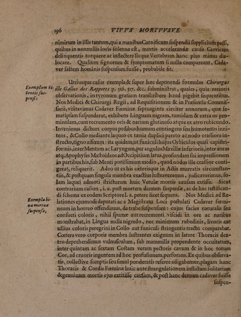 id i; ; te » * yz 4196 oM Gers MORTEFSEE od » nimirum in illis tantum.qui a sianiaüCareifltgn pue ku $ - quibusi in nonnullis locis folenne eft , mortis acceleranda- caufa - Cervicem. . delinquentis torquere ac irifedtere ficque Vertebram. hanc: plus minus: dig-- locare. | Qualium fignorum &amp; Íymptomatum i fi milla epniparednt, Cada- vet faltem hominis fufpenfam hills probabile ft. Qugtinsr di I z ! : eed dn FUSMe uit son hac desiihenda mag Chirugus cu Exeriplum 22 ille Gallus. des . Rapports p. 516. si7. &amp;c. fübminiftrat , quales; quia.rarioris Fentis füs- bfervationis , n ronuüm gftatiam tranfcribere haud igebit fequentibus. peni o tyi g ei pigebit fequentibus . Nos Medici &amp; Chirurgi Regii, ad Requifitionem &amp; in Prefferitia.Commif- ;farii, vifitavimus Cadaver Foeminz feptuaginta circiter annorum que Íe- metipfam fufpenderat, exhibens Linguam nigram, tumidàm &amp; extra os: pro- minulam,cum recremento oris &amp; narium glutinofo atque ex atro rubicundo. -Invenimus. dicum corpus pedibushumum contingens feu liumotenüsinni- tens , &amp;Collo mediante laqueo ex tania duplici parato ac.nodo craffiorein- firudto,tigno affixum : ita quidem;ut funiculi hujus Orbiculus quafi capiftri- formisinterMentum ac Laryngem,per angulosMaxilloe inferiorisjinteraures . «atq; Apophyfes Maftoideos adOccipitium latus;profundam: fuiimpreflionem. án pártibus his,fub Menti potiffimum medio , quod nodus ille craffior conti- gerat, reliquerit. | Adeo ut ex his caterisque in Adtis enarratis circumftan- tiis, &amp; poftquam fingula membra exactius luftraveramus., judicaverimus, fo- lam laquei admoti ftricturam huic Vetula: mortis caüfam extiffe.. Sicut contrarium cafum , i. e. poft mortem demum fuspenfz , ac de hac teftifican- 2. ,, — di fchema ex codd Scriptorel. a. petere licetfequens. | |Nos Medici ad Re- Exemplabi- |. tones ejusmodi deputatiac a Magiftratu Loci poftulati Cadaver foemi- fepewfo,. meumin horreo offendimus, de trabefufpenfum : cujus. facies naturalis feu «onfueti coloris ,. nihil fpume autrecrementi vifcidi in. ore ac naribus - - piónftrabat;in Lingua nulla nigredo , nec minimum. rubedinis,, livoris aut ullius coloris peregrini in Collo aut funiculi ftringentis tractu. competebat, - Cetera vero corporis membra luftrantes exiguum in latere: Thoracis dex tro deprehendimus vulnufculum , fub mammilla propendente occultatum; - Antér quintam ac fextam: Coftam veram pectoris cavum &amp; in hoc totum Cor, ad crorisingentem ad hoc profufionem,perforans. Ex quibus obferva- tis, collective fumptis feu fimul ponderatis referre adigebamur;plagam hanc | Thoracis - &amp; Cordis Fceninz huic ante ftrangulationem.nflictam folitariam &amp;genuinam.mortis.ejus exütille it. &amp;poft hanc demum. cadaver fuiffe | fufpen-